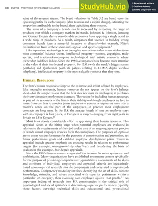 130 PART II THE TOOLS OF STRATEGY ANALYSIS
value of this revenue stream. The brand valuations in Table 5.2 are based upon the
operating profits for each company (after taxation and a capital charge), estimating the
proportion attributable to the brand, then capitalizing these returns.
The value of a company’s brands can be increased by extending the range of
products over which a company markets its brands. Johnson & Johnson, Samsung
and General Electric derive considerable economies from applying a single brand to
a wide range of products. As a result, companies that succeed in building strong
consumer brands have a powerful incentive to diversify—for example, Nike’s
diversification from athletic shoes into apparel and sports equipment.9
Like reputation, technology is an intangible asset whose value is not evident from
most companies’ balance sheets. Intellectual property—patents, copyrights, trade
secrets, and trademarks—comprise technological and artistic resources where
ownership is defined in law. Since the 1980s, companies have become more attentive
to the value of their intellectual property. For IBM (with the world’s biggest patent
portfolio) and Qualcomm (with its patents relating to CDMA digital wireless
telephony), intellectual property is the most valuable resource that they own.
Human Resources
The firm’s human resources comprise the expertise and effort offered by employees.
Like intangible resources, human resources do not appear on the firm’s balance
sheet—for the simple reason that the firm does not own its employees; it purchases
their services under employment contacts. The reason for including human resources
as part of the resources of the firm is their stability—although employees are free to
move from one firm to another (most employment contracts require no more than a
month’s notice on the part of the employee)—in practice most employment
contracts are long term. In the U.S. the average length of time an employee stays
with an employer is four years, in Europe it is longer—ranging from eight years in
Britain to 13 in Greece.10
Most firms devote considerable effort to appraising their human resources. This
appraisal occurs at the hiring stage when potential employees are evaluated in
relation to the requirements of their job and as part of an ongoing appraisal process
of which annual employee reviews form the centerpiece. The purposes of appraisal
are to assess past performance for the purposes of compensation and promotion, set
future performance goals and establish employee development plans. Trends in
appraisal include greater emphasis on assessing results in relation to performance
targets (for example, management by objectives) and broadening the basis of
evaluation (for example, 360-degree appraisal).
Since the 1990s human resource appraisal has become far more systematic and
sophisticated. Many organizations have established assessment centers specifically
for the purpose of providing comprehensive, quantitative assessments of the skills
and attributes of individual employees and appraisal criteria are increasingly
based upon empirical research into the components and correlated of superior job
performance. Competency modeling involves identifying the set of skills, content
knowledge, attitudes, and values associated with superior performers within a
particular job category, then assessing each employee against that profile.11 An
important finding of research into HR competencies is the critical role of
psychological and social aptitudes in determining superior performance: typically
these factors outweigh technical skills and educational and professional
 