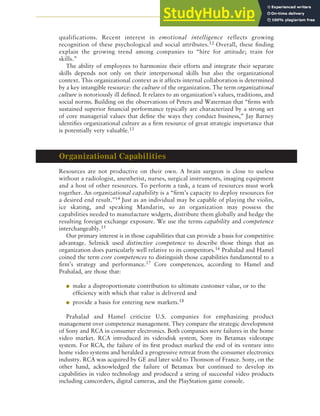 CHAPTER 5 ANALYZING RESOURCES AND CAPABILITIES 131
qualifications. Recent interest in emotional intelligence reflects growing
recognition of these psychological and social attributes.12 Overall, these finding
explain the growing trend among companies to “hire for attitude; train for
skills.”
The ability of employees to harmonize their efforts and integrate their separate
skills depends not only on their interpersonal skills but also the organizational
context. This organizational context as it affects internal collaboration is determined
by a key intangible resource: the culture of the organization. The term organizational
culture is notoriously ill defined. It relates to an organization’s values, traditions, and
social norms. Building on the observations of Peters and Waterman that “firms with
sustained superior financial performance typically are characterized by a strong set
of core managerial values that define the ways they conduct business,” Jay Barney
identifies organizational culture as a firm resource of great strategic importance that
is potentially very valuable.13
Organizational Capabilities
Resources are not productive on their own. A brain surgeon is close to useless
without a radiologist, anesthetist, nurses, surgical instruments, imaging equipment
and a host of other resources. To perform a task, a team of resources must work
together. An organizational capability is a “firm’s capacity to deploy resources for
a desired end result.”14 Just as an individual may be capable of playing the violin,
ice skating, and speaking Mandarin, so an organization may possess the
capabilities needed to manufacture widgets, distribute them globally and hedge the
resulting foreign exchange exposure. We use the terms capability and competence
interchangeably.15
Our primary interest is in those capabilities that can provide a basis for competitive
advantage. Selznick used distinctive competence to describe those things that an
organization does particularly well relative to its competitors.16 Prahalad and Hamel
coined the term core competences to distinguish those capabilities fundamental to a
firm’s strategy and performance.17 Core competences, according to Hamel and
Prahalad, are those that:
● make a disproportionate contribution to ultimate customer value, or to the
efficiency with which that value is delivered and
● provide a basis for entering new markets.18
Prahalad and Hamel criticize U.S. companies for emphasizing product
management over competence management. They compare the strategic development
of Sony and RCA in consumer electronics. Both companies were failures in the home
video market. RCA introduced its videodisk system, Sony its Betamax videotape
system. For RCA, the failure of its first product marked the end of its venture into
home video systems and heralded a progressive retreat from the consumer electronics
industry. RCA was acquired by GE and later sold to Thomson of France. Sony, on the
other hand, acknowledged the failure of Betamax but continued to develop its
capabilities in video technology and produced a string of successful video products
including camcorders, digital cameras, and the PlayStation game console.
 