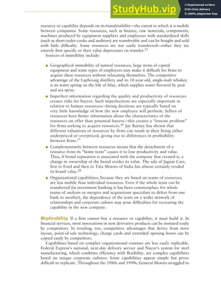 CHAPTER 5 ANALYZING RESOURCES AND CAPABILITIES 137
resource or capability depends on its transferability—the extent to which it is mobile
between companies. Some resources, such as finance, raw materials, components,
machines produced by equipment suppliers and employees with standardized skills
(such as short-order cooks and auditors) are transferable and can be bought and sold
with little difficulty. Some resources are not easily transferred—either they are
entirely firm specific or their value depreciates on transfer.25
Sources of immobility include:
● Geographical immobility of natural resources, large items of capital
equipment and some types of employees may make it difficult for firms to
acquire these resources without relocating themselves. The competitive
advantage of the Laphroaig distillery and its 10-year-old, single-malt whiskey
is its water spring on the Isle of Islay, which supplies water flavored by peat
and sea spray.
● Imperfect information regarding the quality and productivity of resources
creates risks for buyers. Such imperfections are especially important in
relation to human resources—hiring decisions are typically based on
very little knowledge of how the new employee will perform. Sellers of
resources have better information about the characteristics of the
resources on offer than potential buyers—this creates a “lemons problem”
for firms seeking to acquire resources.26 Jay Barney has shown that
different valuations of resources by firms can result in their being either
underpriced or overpriced, giving rise to differences in profitability
between firms.27
● Complementarity between resources means that the detachment of a
resource from its “home team” causes it to lose productivity and value.
Thus, if brand reputation is associated with the company that created it, a
change in ownership of the brand erodes its value. The sale of Jaguar Cars,
first to Ford and then to Tata Motors of India has almost certainly eroded
its brand value.28
● Organizational capabilities, because they are based on teams of resources,
are less mobile than individual resources. Even if the whole team can be
transferred (in investment banking it has been commonplace for whole
teams of analysts or mergers and acquisitions specialists to defect from one
bank to another), the dependence of the team on a wider network of
relationships and corporate culture may pose difficulties for recreating the
capability in the new company.
Replicability If a firm cannot buy a resource or capability, it must build it. In
financial services, most innovations in new derivative products can be imitated easily
by competitors. In retailing, too, competitive advantages that derive from store
layout, point-of-sale technology, charge cards and extended opening hours can be
copied easily by competitors.
Capabilities based on complex organizational routines are less easily replicable.
Federal Express’s national, next-day delivery service and Nucor’s system for steel
manufacturing, which combines efficiency with flexibility, are complex capabilities
based on unique corporate cultures. Some capabilities appear simple but prove
difficult to replicate. Throughout the 1980s and 1990s, General Motors struggled to
 