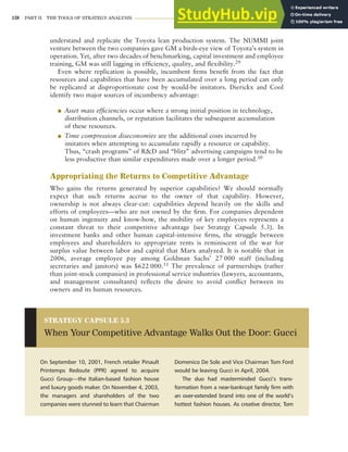 138 PART II THE TOOLS OF STRATEGY ANALYSIS
understand and replicate the Toyota lean production system. The NUMMI joint
venture between the two companies gave GM a birds-eye view of Toyota’s system in
operation. Yet, after two decades of benchmarking, capital investment and employee
training, GM was still lagging in efficiency, quality, and flexibility.29
Even where replication is possible, incumbent firms benefit from the fact that
resources and capabilities that have been accumulated over a long period can only
be replicated at disproportionate cost by would-be imitators. Dierickx and Cool
identify two major sources of incumbency advantage:
● Asset mass efficiencies occur where a strong initial position in technology,
distribution channels, or reputation facilitates the subsequent accumulation
of these resources.
● Time compression diseconomies are the additional costs incurred by
imitators when attempting to accumulate rapidly a resource or capability.
Thus, “crash programs” of R&D and “blitz” advertising campaigns tend to be
less productive than similar expenditures made over a longer period.30
Appropriating the Returns to Competitive Advantage
Who gains the returns generated by superior capabilities? We should normally
expect that such returns accrue to the owner of that capability. However,
ownership is not always clear-cut: capabilities depend heavily on the skills and
efforts of employees—who are not owned by the firm. For companies dependent
on human ingenuity and know-how, the mobility of key employees represents a
constant threat to their competitive advantage (see Strategy Capsule 5.3). In
investment banks and other human capital-intensive firms, the struggle between
employees and shareholders to appropriate rents is reminiscent of the war for
surplus value between labor and capital that Marx analyzed. It is notable that in
2006, average employee pay among Goldman Sachs’ 27 000 staff (including
secretaries and janitors) was $622 000.31 The prevalence of partnerships (rather
than joint-stock companies) in professional service industries (lawyers, accountants,
and management consultants) reflects the desire to avoid conflict between its
owners and its human resources.
On September 10, 2001, French retailer Pinault
Printemps Redoute (PPR) agreed to acquire
Gucci Group—the Italian-based fashion house
and luxury goods maker. On November 4, 2003,
the managers and shareholders of the two
companies were stunned to learn that Chairman
Domenico De Sole and Vice Chairman Tom Ford
would be leaving Gucci in April, 2004.
The duo had masterminded Gucci’s trans-
formation from a near-bankrupt family firm with
an over-extended brand into one of the world’s
hottest fashion houses. As creative director, Tom
STRATEGY CAPSULE 5.3
When Your Competitive Advantage Walks Out the Door: Gucci
 