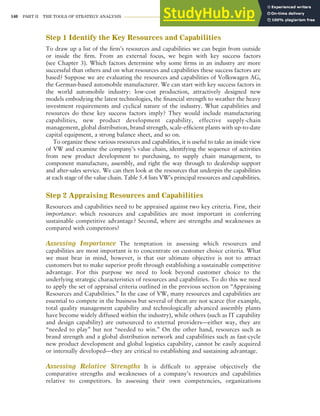 140 PART II THE TOOLS OF STRATEGY ANALYSIS
Step 1 Identify the Key Resources and Capabilities
To draw up a list of the firm’s resources and capabilities we can begin from outside
or inside the firm. From an external focus, we begin with key success factors
(see Chapter 3). Which factors determine why some firms in an industry are more
successful than others and on what resources and capabilities these success factors are
based? Suppose we are evaluating the resources and capabilities of Volkswagen AG,
the German-based automobile manufacturer. We can start with key success factors in
the world automobile industry: low-cost production, attractively designed new
models embodying the latest technologies, the financial strength to weather the heavy
investment requirements and cyclical nature of the industry. What capabilities and
resources do these key success factors imply? They would include manufacturing
capabilities, new product development capability, effective supply-chain
management, global distribution, brand strength, scale-efficient plants with up-to-date
capital equipment, a strong balance sheet, and so on.
To organize these various resources and capabilities, it is useful to take an inside view
of VW and examine the company’s value chain, identifying the sequence of activities
from new product development to purchasing, to supply chain management, to
component manufacture, assembly, and right the way through to dealership support
and after-sales service. We can then look at the resources that underpin the capabilities
at each stage of the value chain. Table 5.4 lists VW’s principal resources and capabilities.
Step 2 Appraising Resources and Capabilities
Resources and capabilities need to be appraised against two key criteria. First, their
importance: which resources and capabilities are most important in conferring
sustainable competitive advantage? Second, where are strengths and weaknesses as
compared with competitors?
Assessing Importance The temptation in assessing which resources and
capabilities are most important is to concentrate on customer choice criteria. What
we must bear in mind, however, is that our ultimate objective is not to attract
customers but to make superior profit through establishing a sustainable competitive
advantage. For this purpose we need to look beyond customer choice to the
underlying strategic characteristics of resources and capabilities. To do this we need
to apply the set of appraisal criteria outlined in the previous section on “Appraising
Resources and Capabilities.” In the case of VW, many resources and capabilities are
essential to compete in the business but several of them are not scarce (for example,
total quality management capability and technologically advanced assembly plants
have become widely diffused within the industry), while others (such as IT capability
and design capability) are outsourced to external providers—either way, they are
“needed to play” but not “needed to win.” On the other hand, resources such as
brand strength and a global distribution network and capabilities such as fast-cycle
new product development and global logistics capability, cannot be easily acquired
or internally developed—they are critical to establishing and sustaining advantage.
Assessing Relative Strengths It is difficult to appraise objectively the
comparative strengths and weaknesses of a company’s resources and capabilities
relative to competitors. In assessing their own competencies, organizations
 