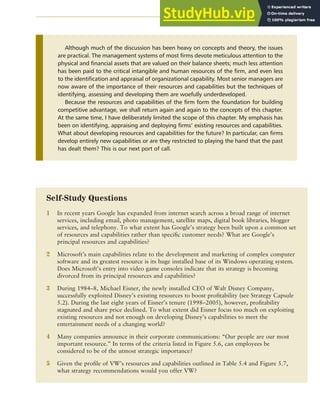 CHAPTER 5 ANALYZING RESOURCES AND CAPABILITIES 147
Although much of the discussion has been heavy on concepts and theory, the issues
are practical. The management systems of most firms devote meticulous attention to the
physical and financial assets that are valued on their balance sheets; much less attention
has been paid to the critical intangible and human resources of the firm, and even less
to the identification and appraisal of organizational capability. Most senior managers are
now aware of the importance of their resources and capabilities but the techniques of
identifying, assessing and developing them are woefully underdeveloped.
Because the resources and capabilities of the firm form the foundation for building
competitive advantage, we shall return again and again to the concepts of this chapter.
At the same time, I have deliberately limited the scope of this chapter. My emphasis has
been on identifying, appraising and deploying firms’ existing resources and capabilities.
What about developing resources and capabilities for the future? In particular, can firms
develop entirely new capabilities or are they restricted to playing the hand that the past
has dealt them? This is our next port of call.
Self-Study Questions
1 In recent years Google has expanded from internet search across a broad range of internet
services, including email, photo management, satellite maps, digital book libraries, blogger
services, and telephony. To what extent has Google’s strategy been built upon a common set
of resources and capabilities rather than specific customer needs? What are Google’s
principal resources and capabilities?
2 Microsoft’s main capabilities relate to the development and marketing of complex computer
software and its greatest resource is its huge installed base of its Windows operating system.
Does Microsoft’s entry into video game consoles indicate that its strategy is becoming
divorced from its principal resources and capabilities?
3 During 1984–8, Michael Eisner, the newly installed CEO of Walt Disney Company,
successfully exploited Disney’s existing resources to boost profitability (see Strategy Capsule
5.2). During the last eight years of Eisner’s tenure (1998–2005), however, profitability
stagnated and share price declined. To what extent did Eisner focus too much on exploiting
existing resources and not enough on developing Disney’s capabilities to meet the
entertainment needs of a changing world?
4 Many companies announce in their corporate communications: “Our people are our most
important resource.” In terms of the criteria listed in Figure 5.6, can employees be
considered to be of the utmost strategic importance?
5 Given the profile of VW’s resources and capabilities outlined in Table 5.4 and Figure 5.7,
what strategy recommendations would you offer VW?
 