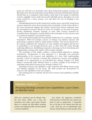 CHAPTER 5 ANALYZING RESOURCES AND CAPABILITIES 125
power are referred to as monopoly rents; those arising from superior resources are
Ricardian rents, after the nineteenth-century British economist David Ricardo. Ricardo
showed that, in a competitive wheat market, when land at the margin of cultivation
earned a negligible return, fertile land would yield high returns. Ricardian rent is the
return earned by a scarce resource over and above the cost of bringing it into
production.7
Distinguishing between profit arising from market power and profit arising from
resource superiority is less clear in practice than in principle. A closer look at Porter’s
five forces framework suggests that industry attractiveness derives ultimately from
the ownership of resources. Barriers to entry, for example, are the result of patents,
brands, distribution channels, learning, or some other resource possessed by
incumbent firms. Monopoly is usually based on the ownership of a key resource such
as a technical standard or government license.
The resource-based approach has profound implications for companies’ strategy
formulation. When the primary concern of strategy was industry selection and
positioning, companies tended to adopt similar strategies. The resource-based view,
by contrast, emphasizes the uniqueness of each company and suggests that the key
to profitability is not through doing the same as other firms but rather through
exploiting differences. Establishing competitive advantage involves formulating and
implementing a strategy that exploit a firm’s unique strengths.
The remainder of this chapter outlines a resource-based approach to strategy
formulation. Fundamental to this approach is a thorough and profound
understanding of the resources and capabilities of a firm. Such understanding
provides a basis for selecting a strategy that exploits key resource and capability
strengths of an organization—or an individual (see Strategy Capsule 5.1). Walt
Disney’s turnaround under Michael Eisner is a classic example of the benefits of
exploiting underutilized resources (see Strategy Capsule 5.2).
Analyzing resources and capabilities is also concerned with filling resource gaps
and building capability for the future. We shall consider the development of
resources and capabilities in the next chapter.
Our starting point is to identify and assess the resources and capabilities available
to the firm.
2001 was a disastrous year for Mariah Carey.
Her first movie, Glitter, was a flop, the
soundtrack was Carey’s most poorly received
album in a decade, her $80 million recording
contract was dropped by EMI, and she suffered
a nervous breakdown.
Lyor Cohen, the aggressive, workaholic
chief executive of Island Def Jam records was
quick to spot an opportunity: “I cold-called
her on the day of her release from EMI and
I said, I think you are an unbelievable artist
and you should hold your head up high. What
STRATEGY CAPSULE 5.1
Focusing Strategy around Core Capabilities: Lyor Cohen
on Mariah Carey
 