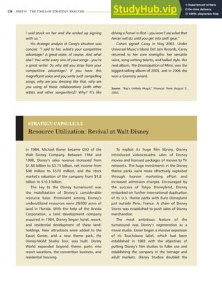 126 PART II THE TOOLS OF STRATEGY ANALYSIS
I said stuck on her and she ended up signing
with us.”
His strategic analysis of Carey’s situation was
concise: “I said to her, what’s your competitive
advantage? A great voice, of course. And what
else? You write every one of your songs—you’re
a great writer. So why did you stray from your
competitive advantage? If you have this
magnificent voice and you write such compelling
songs, why are you dressing like that, why are
you using all these collaborations [with other
artists and other songwriters]? Why? It’s like
driving a Ferrari in first—you won’t see what that
Ferrari will do until you get into sixth gear.”
Cohen signed Carey in May 2002. Under
Universal Music’s Island Def Jam Records, Carey
returned to her core strengths: her versatile
voice, song-writing talents, and ballad style. Her
next album, The Emancipation of Mimi, was the
biggest-selling album of 2005, and in 2006 she
won a Grammy award.
Source: “Rap’s Unlikely Mogul,” Financial Times (August 5,
2002).
In 1984, Michael Eisner became CEO of the
Walt Disney Company. Between 1984 and
1988, Disney’s sales revenue increased from
$1.66 billion to $3.75 billion, net income from
$98 million to $570 million, and the stock
market’s valuation of the company from $1.8
billion to $10.3 billion.
The key to the Disney turnaround was
the mobilization of Disney’s considerable
resource base. Prominent among Disney’s
underutilized resources were 28000 acres of
land in Florida. With the help of the Arvida
Corporation, a land development company
acquired in 1984, Disney began hotel, resort,
and residential development of these land-
holdings. New attractions were added to the
Epcot Center, and a new theme park, the
Disney-MGM Studio Tour, was built. Disney
World expanded beyond theme parks into
resort vacations, the convention business, and
residential housing.
To exploit its huge film library, Disney
introduced videocassette sales of Disney
movies and licensed packages of movies to TV
networks. The huge investments in the Disney
theme parks were more effectively exploited
through heavier marketing effort and
increased admission charges. Encouraged by
the success of Tokyo Disneyland, Disney
embarked on further international duplication
of its U.S. theme parks with Euro Disneyland
just outside Paris, France. A chain of Disney
Stores was established to push sales of Disney
merchandise.
The most ambitious feature of the
turnaround was Disney’s regeneration as a
movie studio. Eisner began a massive expansion
of its Touchstone label, which had been
established in 1983 with the objectives of
putting Disney’s film studios to fuller use and
establishing the company in the teenage and
adult markets. Disney Studios doubled the
STRATEGY CAPSULE 5.2
Resource Utilization: Revival at Walt Disney
 