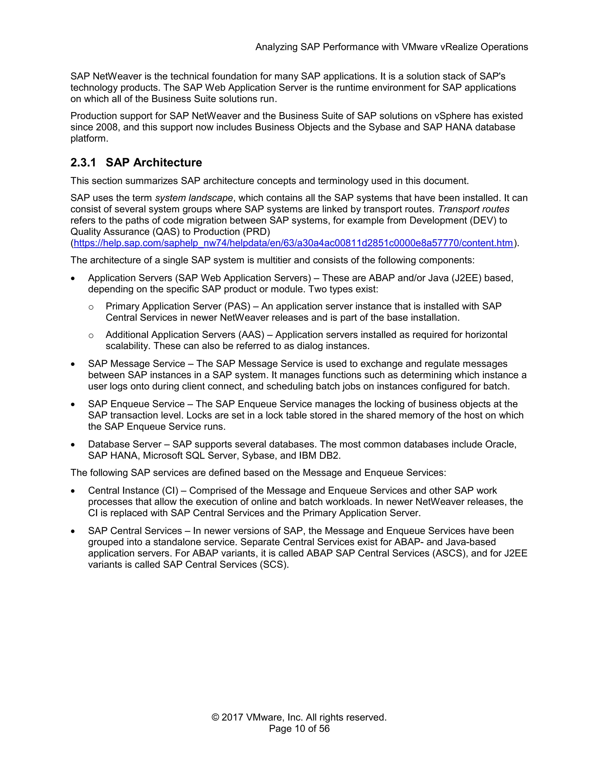 Analyzing SAP Performance with VMware vRealize Operations
© 2017 VMware, Inc. All rights reserved.
Page 10 of 56
SAP NetWeaver is the technical foundation for many SAP applications. It is a solution stack of SAP's
technology products. The SAP Web Application Server is the runtime environment for SAP applications
on which all of the Business Suite solutions run.
Production support for SAP NetWeaver and the Business Suite of SAP solutions on vSphere has existed
since 2008, and this support now includes Business Objects and the Sybase and SAP HANA database
platform.
2.3.1 SAP Architecture
This section summarizes SAP architecture concepts and terminology used in this document.
SAP uses the term system landscape, which contains all the SAP systems that have been installed. It can
consist of several system groups where SAP systems are linked by transport routes. Transport routes
refers to the paths of code migration between SAP systems, for example from Development (DEV) to
Quality Assurance (QAS) to Production (PRD)
(https://help.sap.com/saphelp_nw74/helpdata/en/63/a30a4ac00811d2851c0000e8a57770/content.htm).
The architecture of a single SAP system is multitier and consists of the following components:
 Application Servers (SAP Web Application Servers) – These are ABAP and/or Java (J2EE) based,
depending on the specific SAP product or module. Two types exist:
o Primary Application Server (PAS) – An application server instance that is installed with SAP
Central Services in newer NetWeaver releases and is part of the base installation.
o Additional Application Servers (AAS) – Application servers installed as required for horizontal
scalability. These can also be referred to as dialog instances.
 SAP Message Service – The SAP Message Service is used to exchange and regulate messages
between SAP instances in a SAP system. It manages functions such as determining which instance a
user logs onto during client connect, and scheduling batch jobs on instances configured for batch.
 SAP Enqueue Service – The SAP Enqueue Service manages the locking of business objects at the
SAP transaction level. Locks are set in a lock table stored in the shared memory of the host on which
the SAP Enqueue Service runs.
 Database Server – SAP supports several databases. The most common databases include Oracle,
SAP HANA, Microsoft SQL Server, Sybase, and IBM DB2.
The following SAP services are defined based on the Message and Enqueue Services:
 Central Instance (CI) – Comprised of the Message and Enqueue Services and other SAP work
processes that allow the execution of online and batch workloads. In newer NetWeaver releases, the
CI is replaced with SAP Central Services and the Primary Application Server.
 SAP Central Services – In newer versions of SAP, the Message and Enqueue Services have been
grouped into a standalone service. Separate Central Services exist for ABAP- and Java-based
application servers. For ABAP variants, it is called ABAP SAP Central Services (ASCS), and for J2EE
variants is called SAP Central Services (SCS).
 