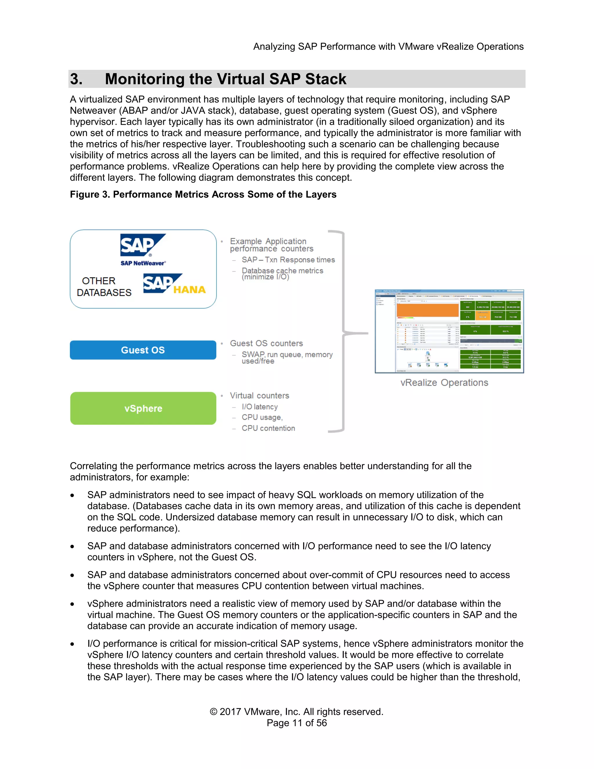 Analyzing SAP Performance with VMware vRealize Operations
© 2017 VMware, Inc. All rights reserved.
Page 11 of 56
3. Monitoring the Virtual SAP Stack
A virtualized SAP environment has multiple layers of technology that require monitoring, including SAP
Netweaver (ABAP and/or JAVA stack), database, guest operating system (Guest OS), and vSphere
hypervisor. Each layer typically has its own administrator (in a traditionally siloed organization) and its
own set of metrics to track and measure performance, and typically the administrator is more familiar with
the metrics of his/her respective layer. Troubleshooting such a scenario can be challenging because
visibility of metrics across all the layers can be limited, and this is required for effective resolution of
performance problems. vRealize Operations can help here by providing the complete view across the
different layers. The following diagram demonstrates this concept.
Figure 3. Performance Metrics Across Some of the Layers
Correlating the performance metrics across the layers enables better understanding for all the
administrators, for example:
 SAP administrators need to see impact of heavy SQL workloads on memory utilization of the
database. (Databases cache data in its own memory areas, and utilization of this cache is dependent
on the SQL code. Undersized database memory can result in unnecessary I/O to disk, which can
reduce performance).
 SAP and database administrators concerned with I/O performance need to see the I/O latency
counters in vSphere, not the Guest OS.
 SAP and database administrators concerned about over-commit of CPU resources need to access
the vSphere counter that measures CPU contention between virtual machines.
 vSphere administrators need a realistic view of memory used by SAP and/or database within the
virtual machine. The Guest OS memory counters or the application-specific counters in SAP and the
database can provide an accurate indication of memory usage.
 I/O performance is critical for mission-critical SAP systems, hence vSphere administrators monitor the
vSphere I/O latency counters and certain threshold values. It would be more effective to correlate
these thresholds with the actual response time experienced by the SAP users (which is available in
the SAP layer). There may be cases where the I/O latency values could be higher than the threshold,
 