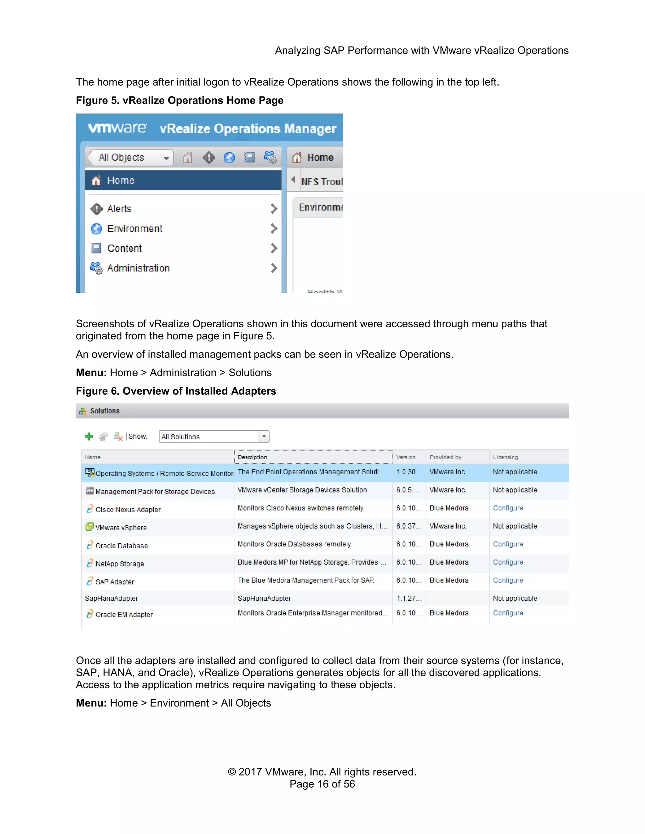 Analyzing SAP Performance with VMware vRealize Operations
© 2017 VMware, Inc. All rights reserved.
Page 16 of 56
The home page after initial logon to vRealize Operations shows the following in the top left.
Figure 5. vRealize Operations Home Page
Screenshots of vRealize Operations shown in this document were accessed through menu paths that
originated from the home page in Figure 5.
An overview of installed management packs can be seen in vRealize Operations.
Menu: Home > Administration > Solutions
Figure 6. Overview of Installed Adapters
Once all the adapters are installed and configured to collect data from their source systems (for instance,
SAP, HANA, and Oracle), vRealize Operations generates objects for all the discovered applications.
Access to the application metrics require navigating to these objects.
Menu: Home > Environment > All Objects
 