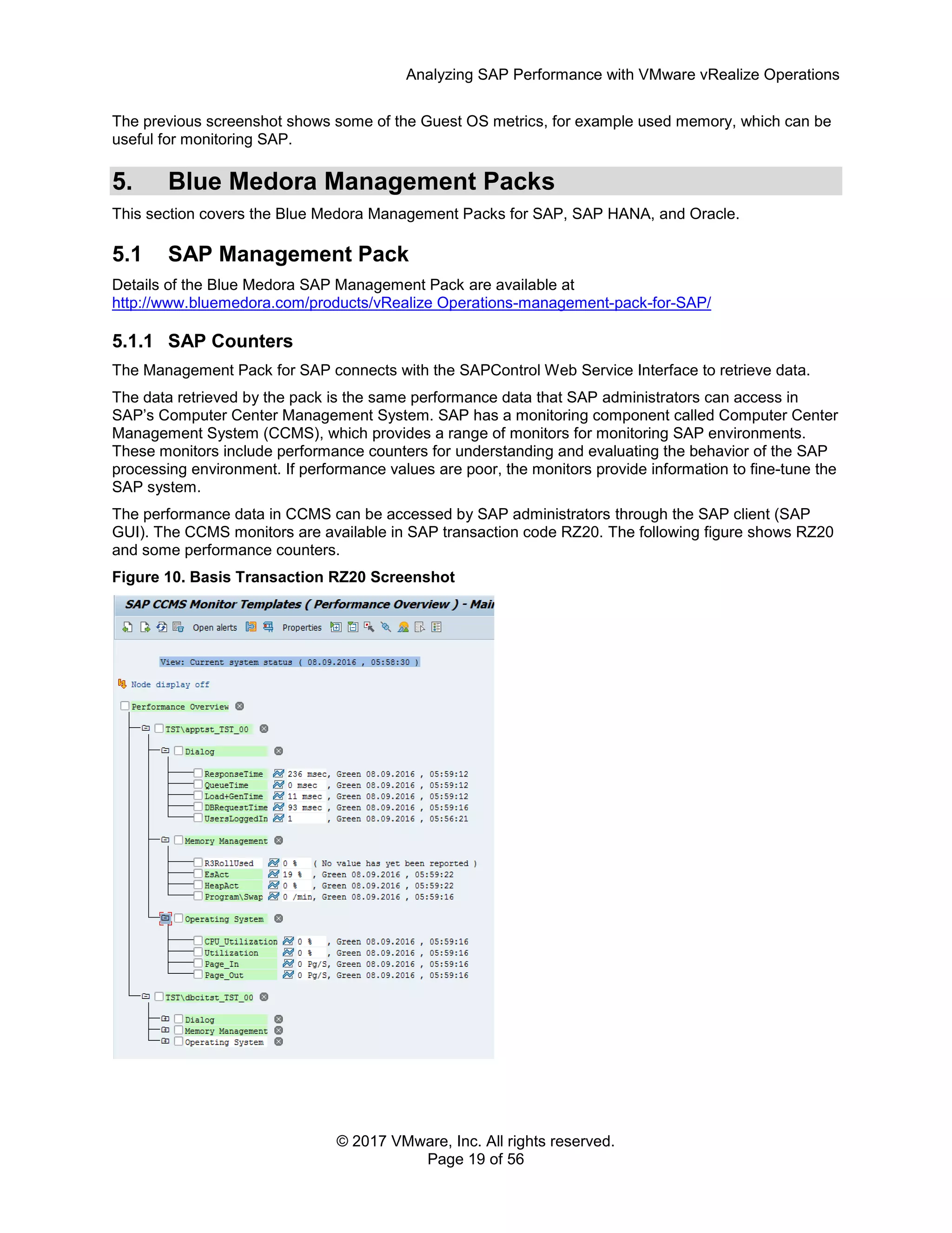 Analyzing SAP Performance with VMware vRealize Operations
© 2017 VMware, Inc. All rights reserved.
Page 19 of 56
The previous screenshot shows some of the Guest OS metrics, for example used memory, which can be
useful for monitoring SAP.
5. Blue Medora Management Packs
This section covers the Blue Medora Management Packs for SAP, SAP HANA, and Oracle.
5.1 SAP Management Pack
Details of the Blue Medora SAP Management Pack are available at
http://www.bluemedora.com/products/vRealize Operations-management-pack-for-SAP/
5.1.1 SAP Counters
The Management Pack for SAP connects with the SAPControl Web Service Interface to retrieve data.
The data retrieved by the pack is the same performance data that SAP administrators can access in
SAP’s Computer Center Management System. SAP has a monitoring component called Computer Center
Management System (CCMS), which provides a range of monitors for monitoring SAP environments.
These monitors include performance counters for understanding and evaluating the behavior of the SAP
processing environment. If performance values are poor, the monitors provide information to fine-tune the
SAP system.
The performance data in CCMS can be accessed by SAP administrators through the SAP client (SAP
GUI). The CCMS monitors are available in SAP transaction code RZ20. The following figure shows RZ20
and some performance counters.
Figure 10. Basis Transaction RZ20 Screenshot
 