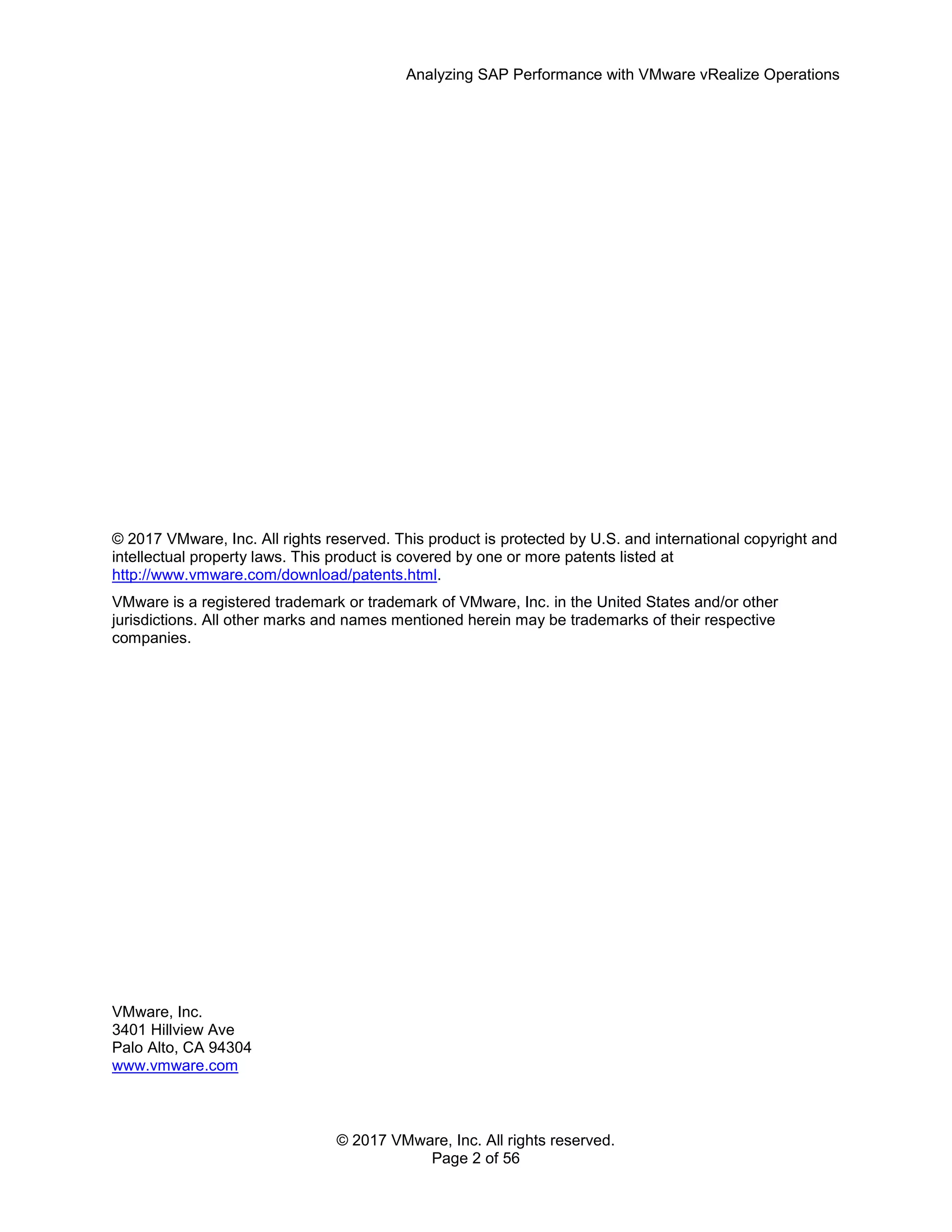 Analyzing SAP Performance with VMware vRealize Operations
© 2017 VMware, Inc. All rights reserved.
Page 2 of 56
© 2017 VMware, Inc. All rights reserved. This product is protected by U.S. and international copyright and
intellectual property laws. This product is covered by one or more patents listed at
http://www.vmware.com/download/patents.html.
VMware is a registered trademark or trademark of VMware, Inc. in the United States and/or other
jurisdictions. All other marks and names mentioned herein may be trademarks of their respective
companies.
VMware, Inc.
3401 Hillview Ave
Palo Alto, CA 94304
www.vmware.com
 