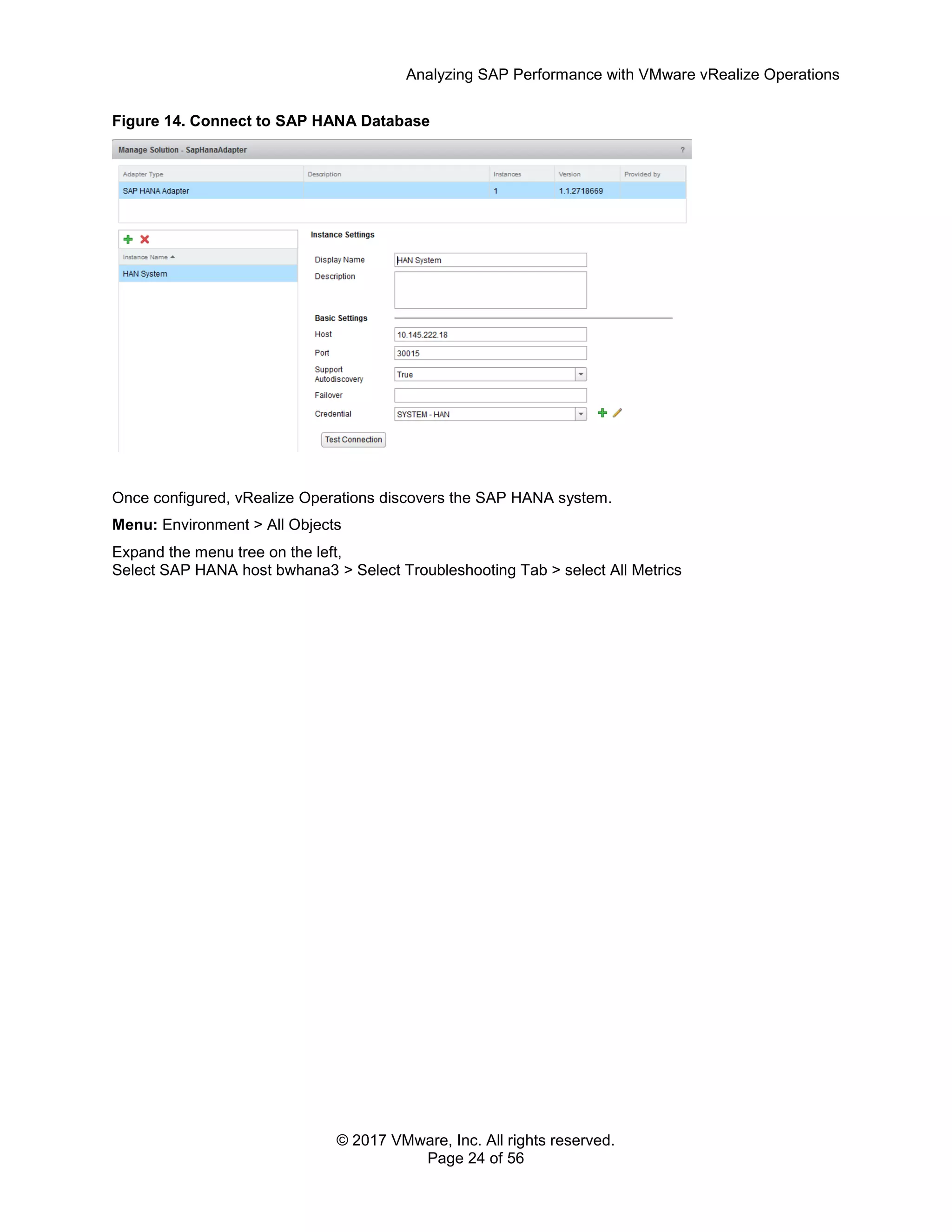 Analyzing SAP Performance with VMware vRealize Operations
© 2017 VMware, Inc. All rights reserved.
Page 24 of 56
Figure 14. Connect to SAP HANA Database
Once configured, vRealize Operations discovers the SAP HANA system.
Menu: Environment > All Objects
Expand the menu tree on the left,
Select SAP HANA host bwhana3 > Select Troubleshooting Tab > select All Metrics
 
