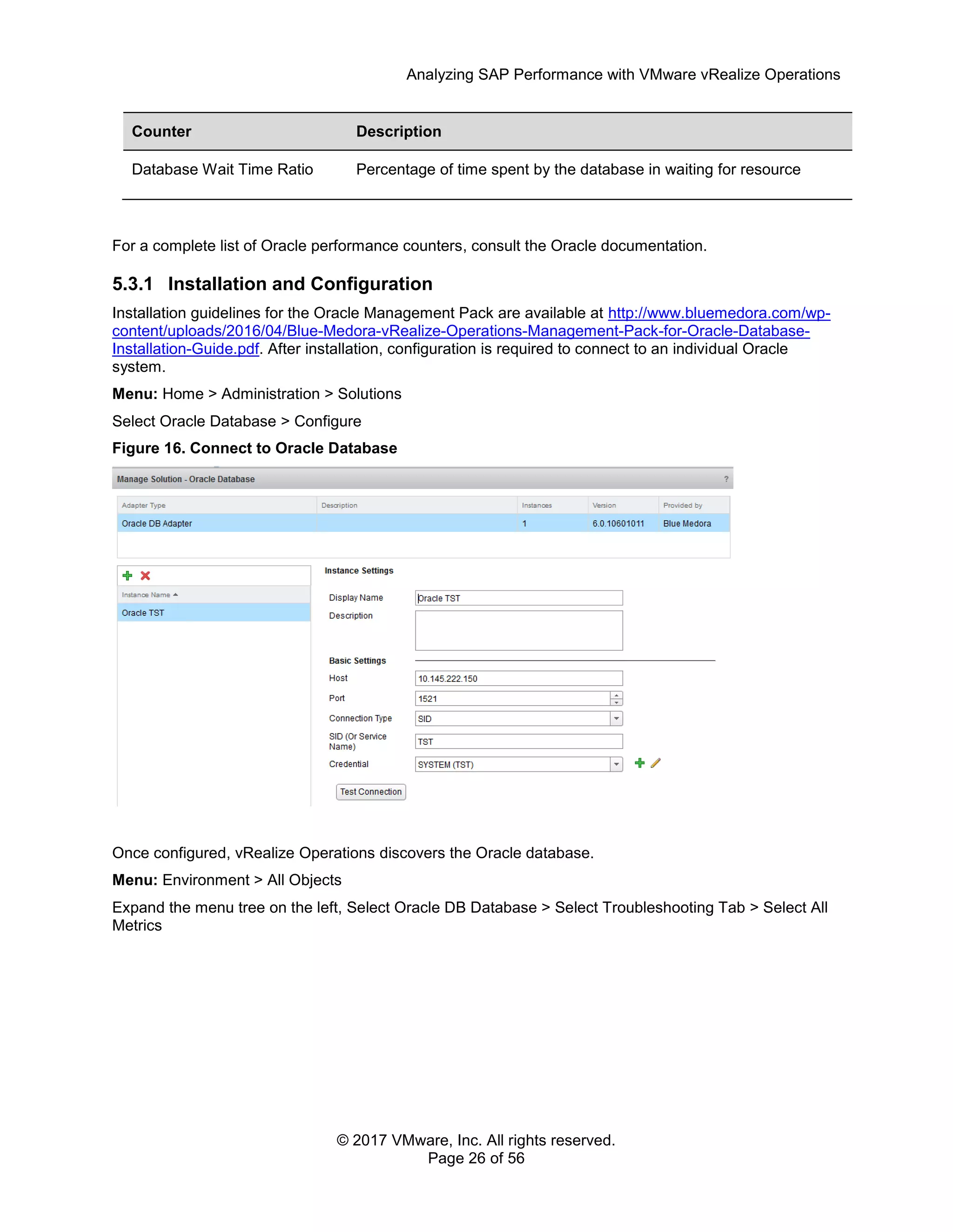 Analyzing SAP Performance with VMware vRealize Operations
© 2017 VMware, Inc. All rights reserved.
Page 26 of 56
Counter Description
Database Wait Time Ratio Percentage of time spent by the database in waiting for resource
For a complete list of Oracle performance counters, consult the Oracle documentation.
5.3.1 Installation and Configuration
Installation guidelines for the Oracle Management Pack are available at http://www.bluemedora.com/wp-
content/uploads/2016/04/Blue-Medora-vRealize-Operations-Management-Pack-for-Oracle-Database-
Installation-Guide.pdf. After installation, configuration is required to connect to an individual Oracle
system.
Menu: Home > Administration > Solutions
Select Oracle Database > Configure
Figure 16. Connect to Oracle Database
Once configured, vRealize Operations discovers the Oracle database.
Menu: Environment > All Objects
Expand the menu tree on the left, Select Oracle DB Database > Select Troubleshooting Tab > Select All
Metrics
 