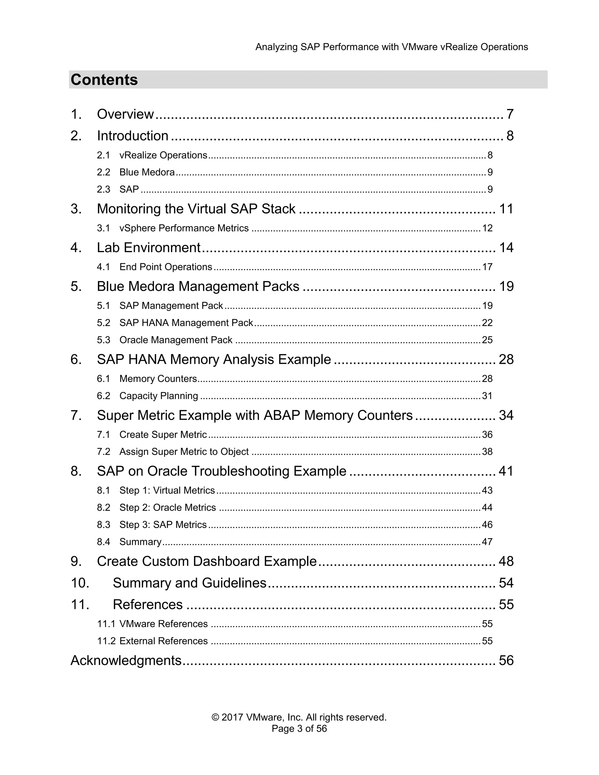 Analyzing SAP Performance with VMware vRealize Operations
© 2017 VMware, Inc. All rights reserved.
Page 3 of 56
Contents
1. Overview.......................................................................................... 7
2. Introduction...................................................................................... 8
2.1 vRealize Operations.......................................................................................................8
2.2 Blue Medora...................................................................................................................9
2.3 SAP ................................................................................................................................9
3. Monitoring the Virtual SAP Stack ................................................... 11
3.1 vSphere Performance Metrics .....................................................................................12
4. Lab Environment............................................................................ 14
4.1 End Point Operations...................................................................................................17
5. Blue Medora Management Packs .................................................. 19
5.1 SAP Management Pack...............................................................................................19
5.2 SAP HANA Management Pack....................................................................................22
5.3 Oracle Management Pack ...........................................................................................25
6. SAP HANA Memory Analysis Example .......................................... 28
6.1 Memory Counters.........................................................................................................28
6.2 Capacity Planning ........................................................................................................31
7. Super Metric Example with ABAP Memory Counters..................... 34
7.1 Create Super Metric.....................................................................................................36
7.2 Assign Super Metric to Object .....................................................................................38
8. SAP on Oracle Troubleshooting Example ...................................... 41
8.1 Step 1: Virtual Metrics..................................................................................................43
8.2 Step 2: Oracle Metrics .................................................................................................44
8.3 Step 3: SAP Metrics.....................................................................................................46
8.4 Summary......................................................................................................................47
9. Create Custom Dashboard Example.............................................. 48
10. Summary and Guidelines........................................................... 54
11. References ................................................................................ 55
11.1 VMware References ....................................................................................................55
11.2 External References ....................................................................................................55
Acknowledgments................................................................................. 56
 
