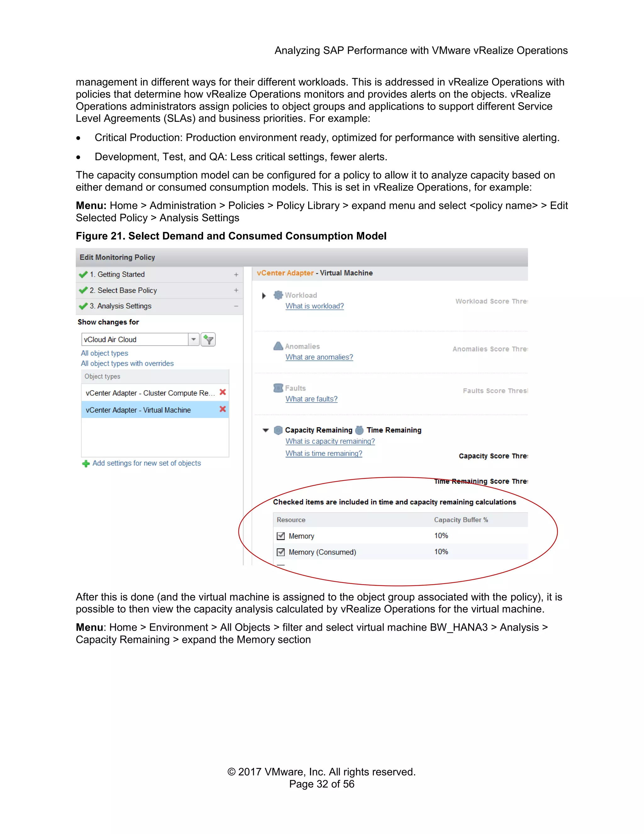 Analyzing SAP Performance with VMware vRealize Operations
© 2017 VMware, Inc. All rights reserved.
Page 32 of 56
management in different ways for their different workloads. This is addressed in vRealize Operations with
policies that determine how vRealize Operations monitors and provides alerts on the objects. vRealize
Operations administrators assign policies to object groups and applications to support different Service
Level Agreements (SLAs) and business priorities. For example:
 Critical Production: Production environment ready, optimized for performance with sensitive alerting.
 Development, Test, and QA: Less critical settings, fewer alerts.
The capacity consumption model can be configured for a policy to allow it to analyze capacity based on
either demand or consumed consumption models. This is set in vRealize Operations, for example:
Menu: Home > Administration > Policies > Policy Library > expand menu and select <policy name> > Edit
Selected Policy > Analysis Settings
Figure 21. Select Demand and Consumed Consumption Model
After this is done (and the virtual machine is assigned to the object group associated with the policy), it is
possible to then view the capacity analysis calculated by vRealize Operations for the virtual machine.
Menu: Home > Environment > All Objects > filter and select virtual machine BW_HANA3 > Analysis >
Capacity Remaining > expand the Memory section
 