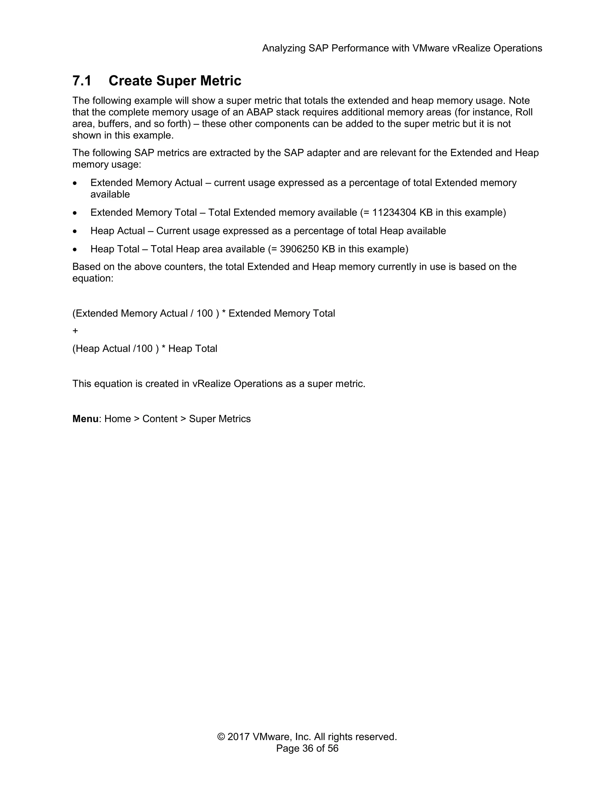 Analyzing SAP Performance with VMware vRealize Operations
© 2017 VMware, Inc. All rights reserved.
Page 36 of 56
7.1 Create Super Metric
The following example will show a super metric that totals the extended and heap memory usage. Note
that the complete memory usage of an ABAP stack requires additional memory areas (for instance, Roll
area, buffers, and so forth) – these other components can be added to the super metric but it is not
shown in this example.
The following SAP metrics are extracted by the SAP adapter and are relevant for the Extended and Heap
memory usage:
 Extended Memory Actual – current usage expressed as a percentage of total Extended memory
available
 Extended Memory Total – Total Extended memory available (= 11234304 KB in this example)
 Heap Actual – Current usage expressed as a percentage of total Heap available
 Heap Total – Total Heap area available (= 3906250 KB in this example)
Based on the above counters, the total Extended and Heap memory currently in use is based on the
equation:
(Extended Memory Actual / 100 ) * Extended Memory Total
+
(Heap Actual /100 ) * Heap Total
This equation is created in vRealize Operations as a super metric.
Menu: Home > Content > Super Metrics
 