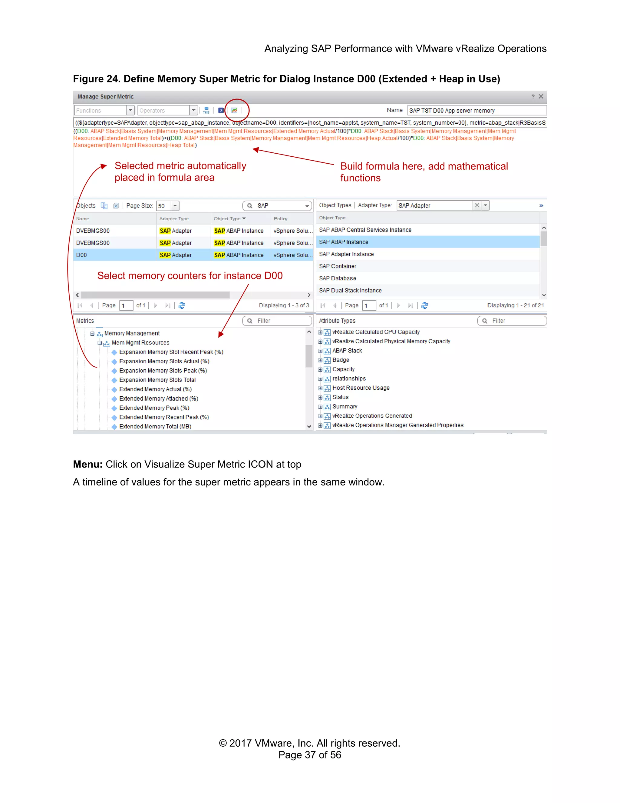 Analyzing SAP Performance with VMware vRealize Operations
© 2017 VMware, Inc. All rights reserved.
Page 37 of 56
Figure 24. Define Memory Super Metric for Dialog Instance D00 (Extended + Heap in Use)
Menu: Click on Visualize Super Metric ICON at top
A timeline of values for the super metric appears in the same window.
Build formula here, add mathematical
functions
Select memory counters for instance D00
Selected metric automatically
placed in formula area
 