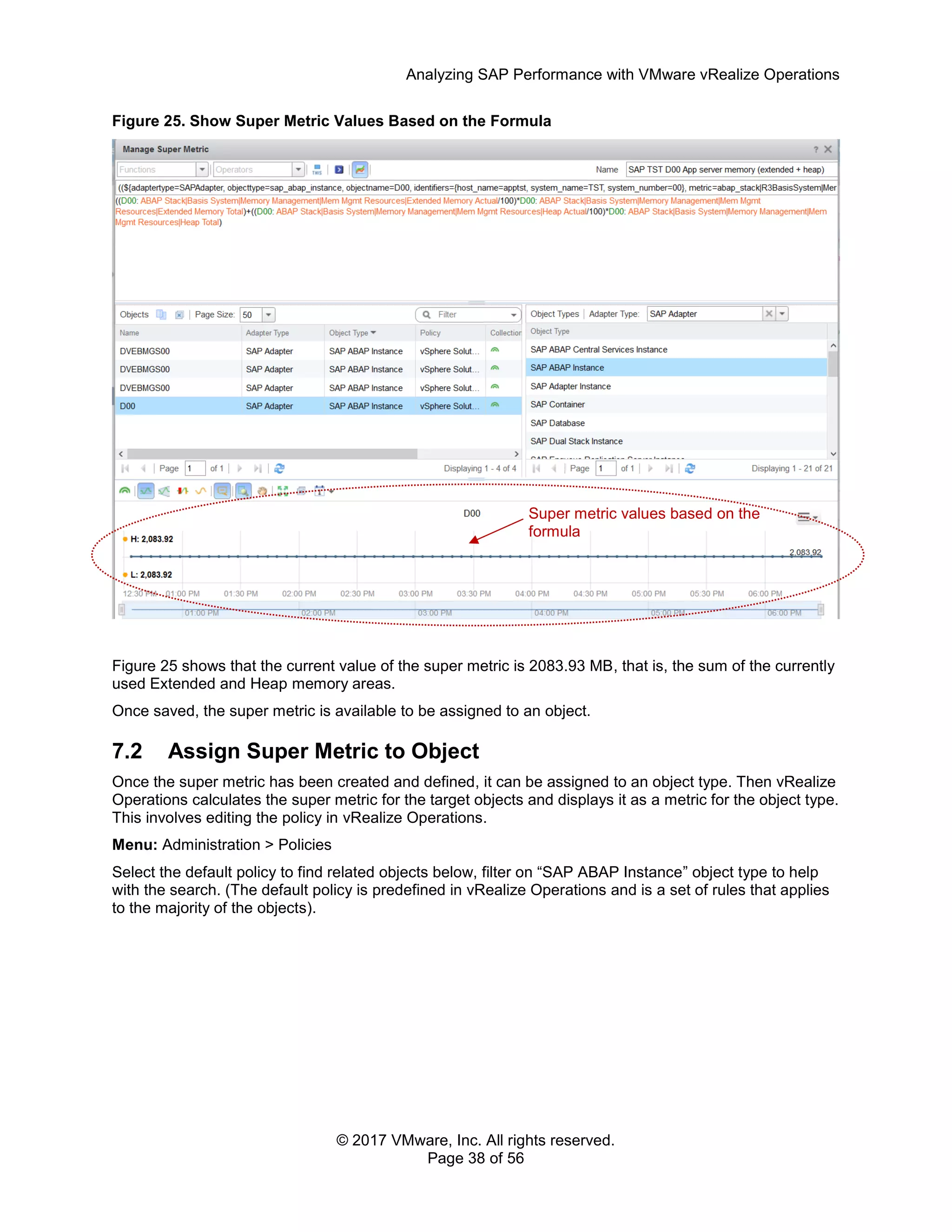 Analyzing SAP Performance with VMware vRealize Operations
© 2017 VMware, Inc. All rights reserved.
Page 38 of 56
Figure 25. Show Super Metric Values Based on the Formula
Figure 25 shows that the current value of the super metric is 2083.93 MB, that is, the sum of the currently
used Extended and Heap memory areas.
Once saved, the super metric is available to be assigned to an object.
7.2 Assign Super Metric to Object
Once the super metric has been created and defined, it can be assigned to an object type. Then vRealize
Operations calculates the super metric for the target objects and displays it as a metric for the object type.
This involves editing the policy in vRealize Operations.
Menu: Administration > Policies
Select the default policy to find related objects below, filter on “SAP ABAP Instance” object type to help
with the search. (The default policy is predefined in vRealize Operations and is a set of rules that applies
to the majority of the objects).
Super metric values based on the
formula
 