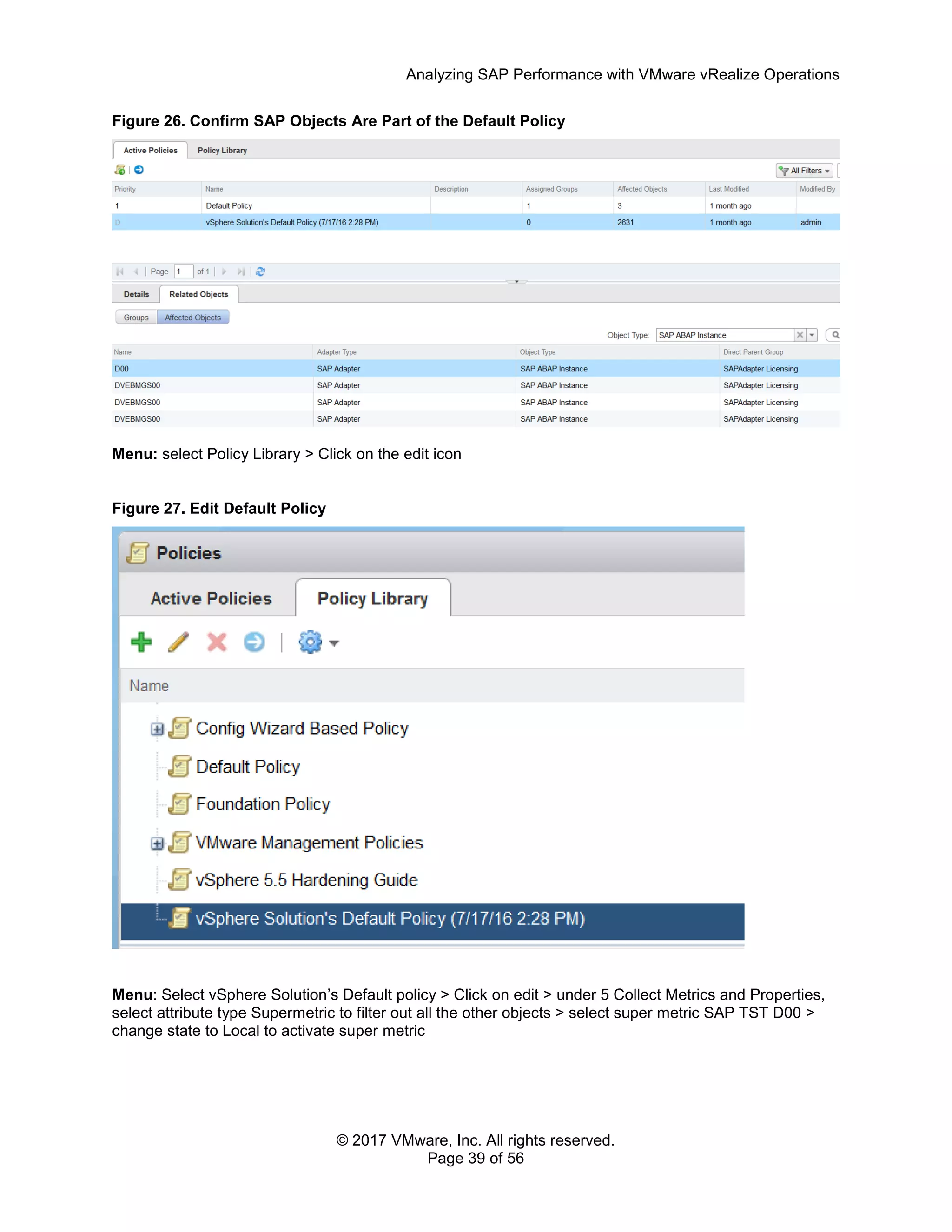 Analyzing SAP Performance with VMware vRealize Operations
© 2017 VMware, Inc. All rights reserved.
Page 39 of 56
Figure 26. Confirm SAP Objects Are Part of the Default Policy
Menu: select Policy Library > Click on the edit icon
Figure 27. Edit Default Policy
Menu: Select vSphere Solution’s Default policy > Click on edit > under 5 Collect Metrics and Properties,
select attribute type Supermetric to filter out all the other objects > select super metric SAP TST D00 >
change state to Local to activate super metric
 