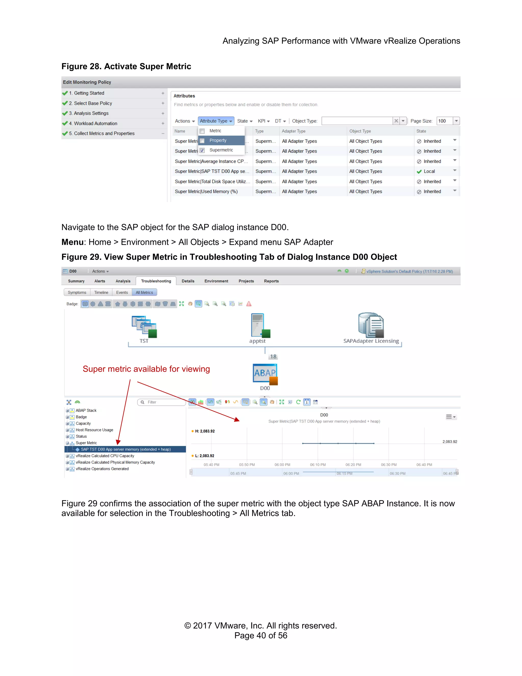 Analyzing SAP Performance with VMware vRealize Operations
© 2017 VMware, Inc. All rights reserved.
Page 40 of 56
Figure 28. Activate Super Metric
Navigate to the SAP object for the SAP dialog instance D00.
Menu: Home > Environment > All Objects > Expand menu SAP Adapter
Figure 29. View Super Metric in Troubleshooting Tab of Dialog Instance D00 Object
Figure 29 confirms the association of the super metric with the object type SAP ABAP Instance. It is now
available for selection in the Troubleshooting > All Metrics tab.
Super metric available for viewing
 