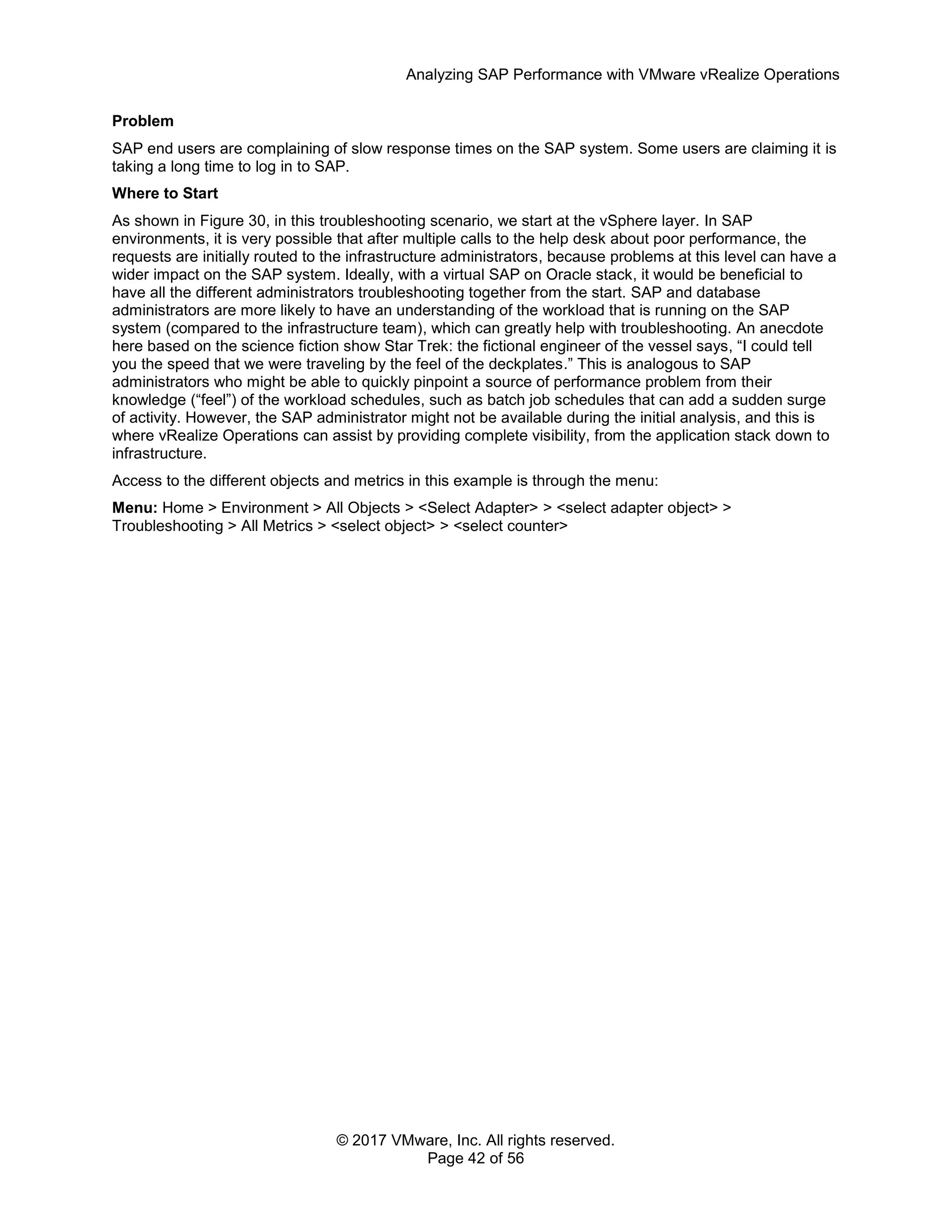 Analyzing SAP Performance with VMware vRealize Operations
© 2017 VMware, Inc. All rights reserved.
Page 42 of 56
Problem
SAP end users are complaining of slow response times on the SAP system. Some users are claiming it is
taking a long time to log in to SAP.
Where to Start
As shown in Figure 30, in this troubleshooting scenario, we start at the vSphere layer. In SAP
environments, it is very possible that after multiple calls to the help desk about poor performance, the
requests are initially routed to the infrastructure administrators, because problems at this level can have a
wider impact on the SAP system. Ideally, with a virtual SAP on Oracle stack, it would be beneficial to
have all the different administrators troubleshooting together from the start. SAP and database
administrators are more likely to have an understanding of the workload that is running on the SAP
system (compared to the infrastructure team), which can greatly help with troubleshooting. An anecdote
here based on the science fiction show Star Trek: the fictional engineer of the vessel says, “I could tell
you the speed that we were traveling by the feel of the deckplates.” This is analogous to SAP
administrators who might be able to quickly pinpoint a source of performance problem from their
knowledge (“feel”) of the workload schedules, such as batch job schedules that can add a sudden surge
of activity. However, the SAP administrator might not be available during the initial analysis, and this is
where vRealize Operations can assist by providing complete visibility, from the application stack down to
infrastructure.
Access to the different objects and metrics in this example is through the menu:
Menu: Home > Environment > All Objects > <Select Adapter> > <select adapter object> >
Troubleshooting > All Metrics > <select object> > <select counter>
 