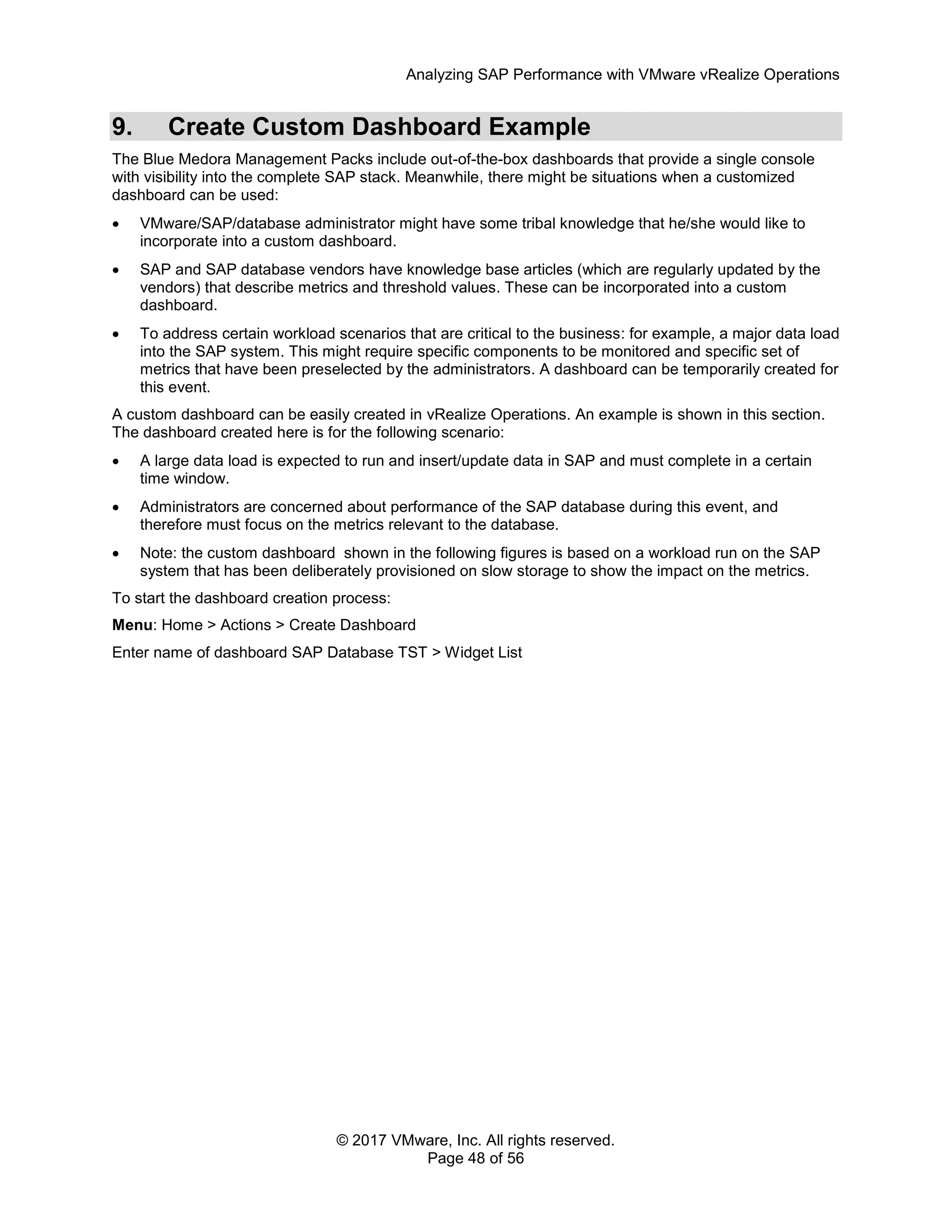 Analyzing SAP Performance with VMware vRealize Operations
© 2017 VMware, Inc. All rights reserved.
Page 48 of 56
9. Create Custom Dashboard Example
The Blue Medora Management Packs include out-of-the-box dashboards that provide a single console
with visibility into the complete SAP stack. Meanwhile, there might be situations when a customized
dashboard can be used:
 VMware/SAP/database administrator might have some tribal knowledge that he/she would like to
incorporate into a custom dashboard.
 SAP and SAP database vendors have knowledge base articles (which are regularly updated by the
vendors) that describe metrics and threshold values. These can be incorporated into a custom
dashboard.
 To address certain workload scenarios that are critical to the business: for example, a major data load
into the SAP system. This might require specific components to be monitored and specific set of
metrics that have been preselected by the administrators. A dashboard can be temporarily created for
this event.
A custom dashboard can be easily created in vRealize Operations. An example is shown in this section.
The dashboard created here is for the following scenario:
 A large data load is expected to run and insert/update data in SAP and must complete in a certain
time window.
 Administrators are concerned about performance of the SAP database during this event, and
therefore must focus on the metrics relevant to the database.
 Note: the custom dashboard shown in the following figures is based on a workload run on the SAP
system that has been deliberately provisioned on slow storage to show the impact on the metrics.
To start the dashboard creation process:
Menu: Home > Actions > Create Dashboard
Enter name of dashboard SAP Database TST > Widget List
 