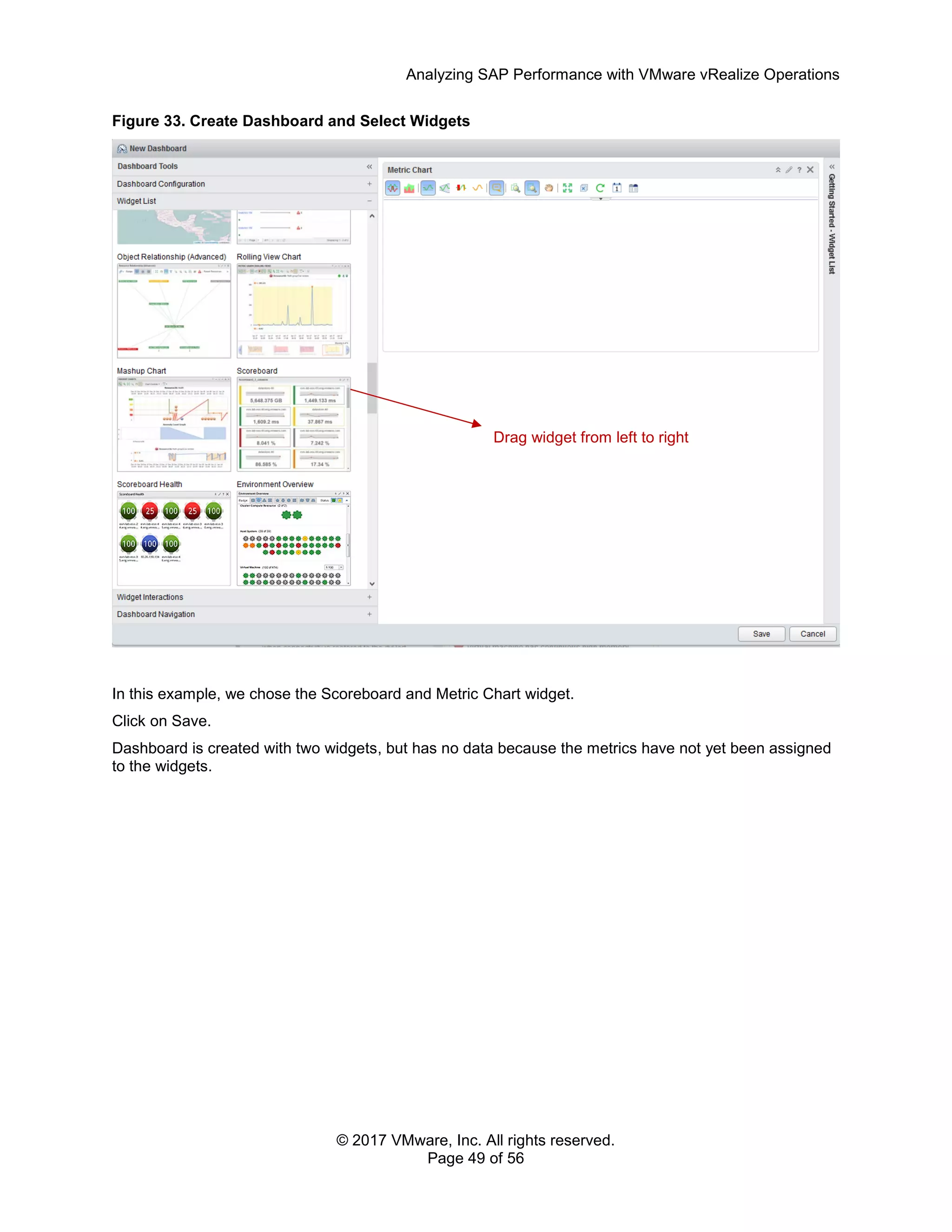 Analyzing SAP Performance with VMware vRealize Operations
© 2017 VMware, Inc. All rights reserved.
Page 49 of 56
Figure 33. Create Dashboard and Select Widgets
In this example, we chose the Scoreboard and Metric Chart widget.
Click on Save.
Dashboard is created with two widgets, but has no data because the metrics have not yet been assigned
to the widgets.
Drag widget from left to right
 