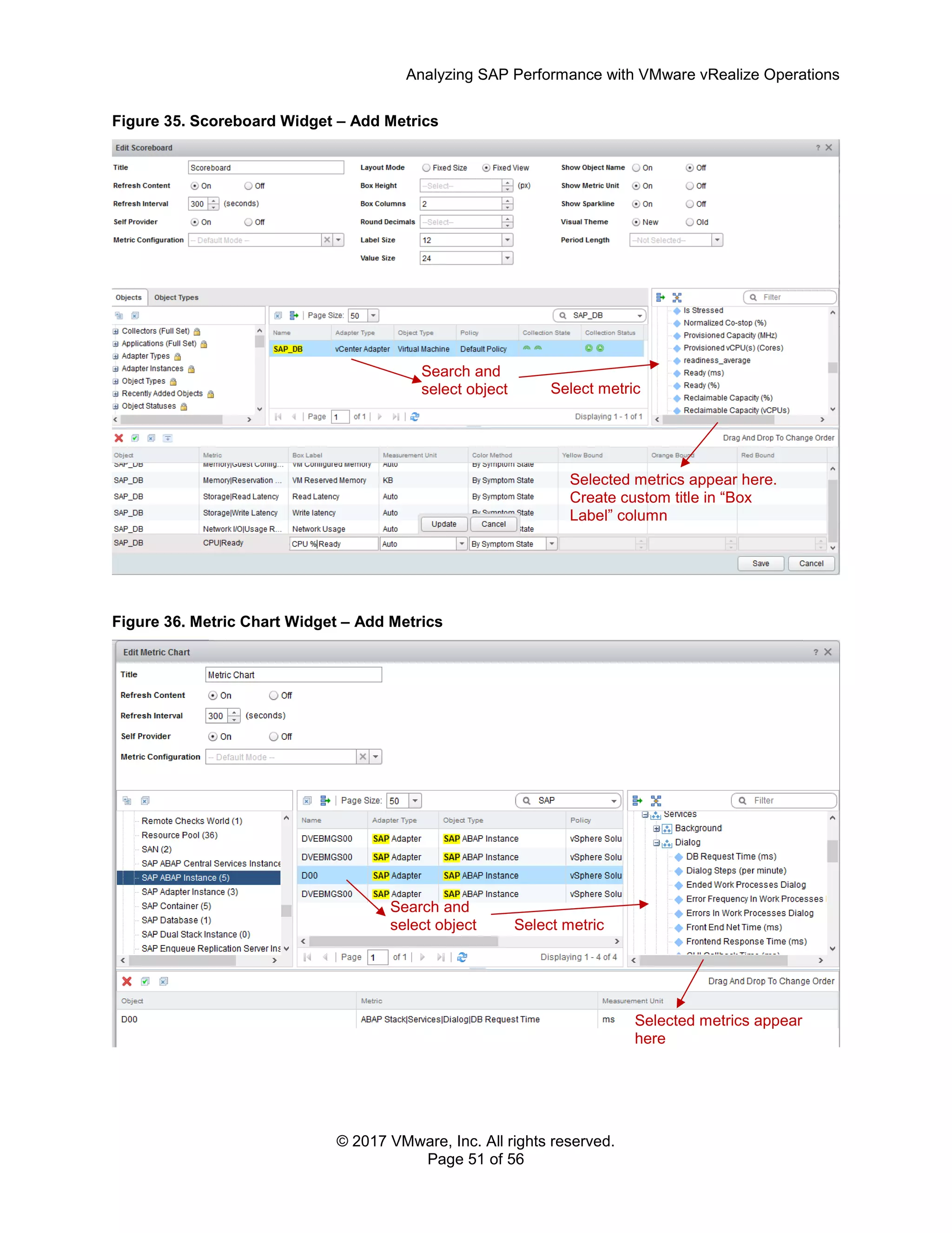 Analyzing SAP Performance with VMware vRealize Operations
© 2017 VMware, Inc. All rights reserved.
Page 51 of 56
Figure 35. Scoreboard Widget – Add Metrics
Figure 36. Metric Chart Widget – Add Metrics
Search and
select object Select metric
Selected metrics appear here.
Create custom title in “Box
Label” column
Select metric
Search and
select object
Selected metrics appear
here
 