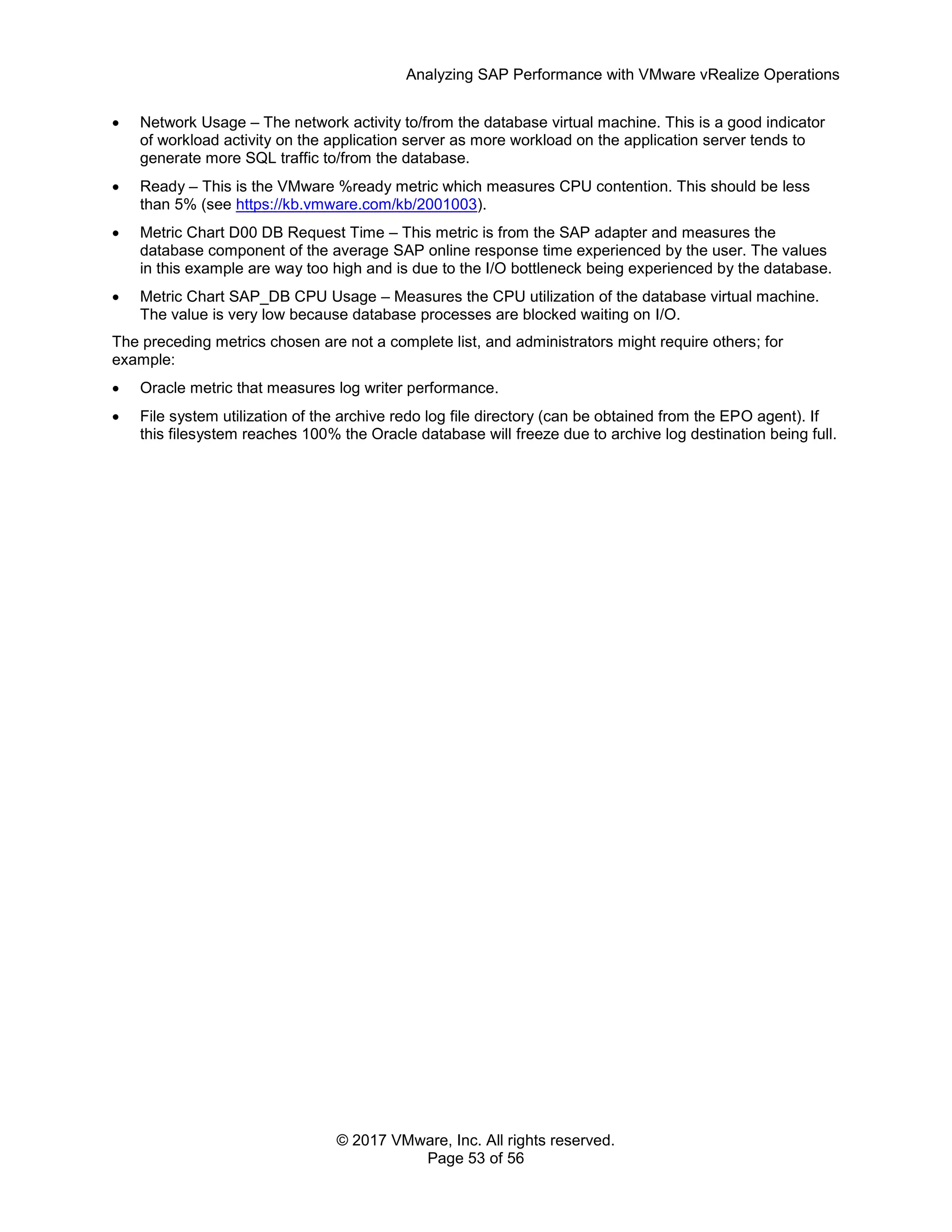 Analyzing SAP Performance with VMware vRealize Operations
© 2017 VMware, Inc. All rights reserved.
Page 53 of 56
 Network Usage – The network activity to/from the database virtual machine. This is a good indicator
of workload activity on the application server as more workload on the application server tends to
generate more SQL traffic to/from the database.
 Ready – This is the VMware %ready metric which measures CPU contention. This should be less
than 5% (see https://kb.vmware.com/kb/2001003).
 Metric Chart D00 DB Request Time – This metric is from the SAP adapter and measures the
database component of the average SAP online response time experienced by the user. The values
in this example are way too high and is due to the I/O bottleneck being experienced by the database.
 Metric Chart SAP_DB CPU Usage – Measures the CPU utilization of the database virtual machine.
The value is very low because database processes are blocked waiting on I/O.
The preceding metrics chosen are not a complete list, and administrators might require others; for
example:
 Oracle metric that measures log writer performance.
 File system utilization of the archive redo log file directory (can be obtained from the EPO agent). If
this filesystem reaches 100% the Oracle database will freeze due to archive log destination being full.
 