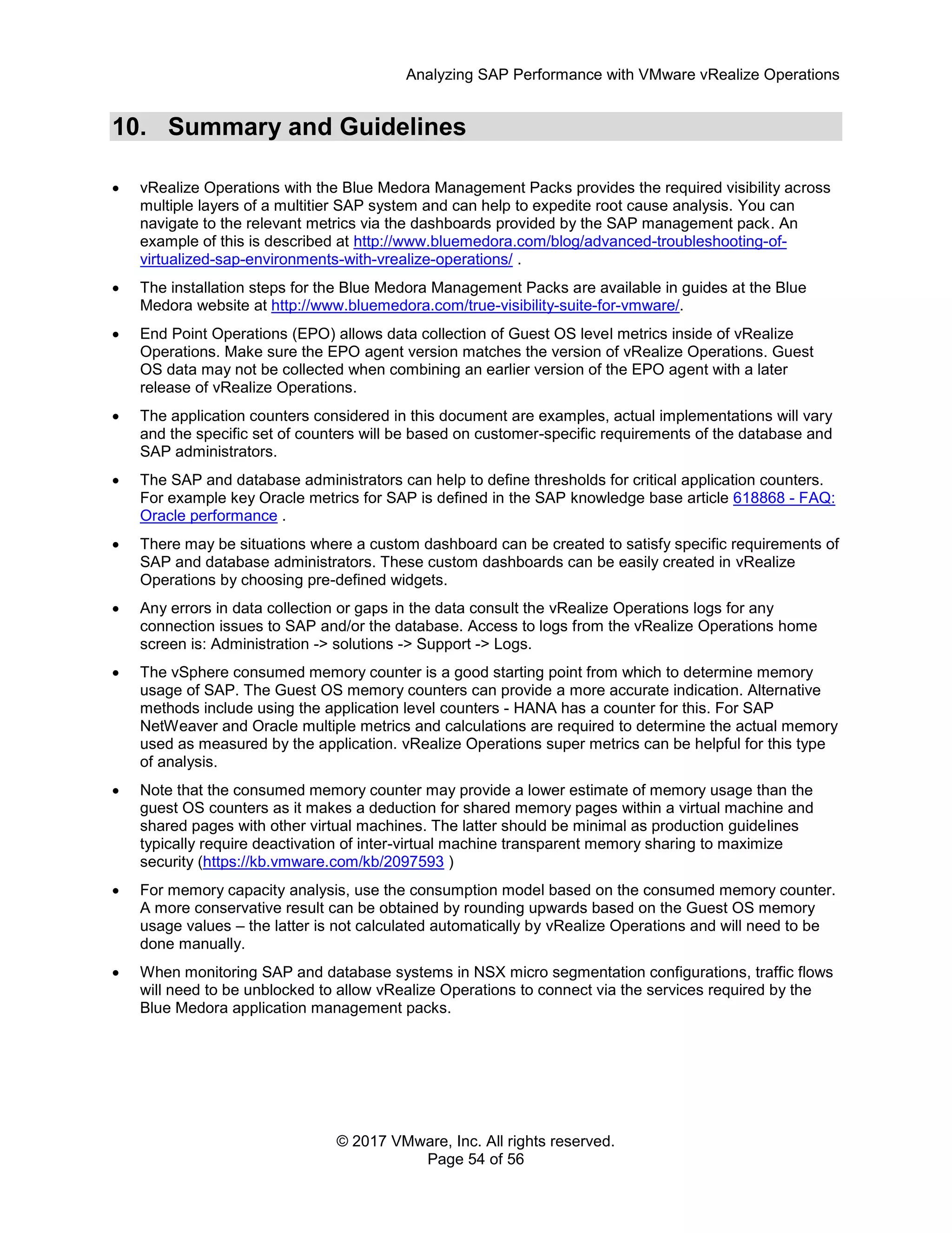 Analyzing SAP Performance with VMware vRealize Operations
© 2017 VMware, Inc. All rights reserved.
Page 54 of 56
10. Summary and Guidelines
 vRealize Operations with the Blue Medora Management Packs provides the required visibility across
multiple layers of a multitier SAP system and can help to expedite root cause analysis. You can
navigate to the relevant metrics via the dashboards provided by the SAP management pack. An
example of this is described at http://www.bluemedora.com/blog/advanced-troubleshooting-of-
virtualized-sap-environments-with-vrealize-operations/ .
 The installation steps for the Blue Medora Management Packs are available in guides at the Blue
Medora website at http://www.bluemedora.com/true-visibility-suite-for-vmware/.
 End Point Operations (EPO) allows data collection of Guest OS level metrics inside of vRealize
Operations. Make sure the EPO agent version matches the version of vRealize Operations. Guest
OS data may not be collected when combining an earlier version of the EPO agent with a later
release of vRealize Operations.
 The application counters considered in this document are examples, actual implementations will vary
and the specific set of counters will be based on customer-specific requirements of the database and
SAP administrators.
 The SAP and database administrators can help to define thresholds for critical application counters.
For example key Oracle metrics for SAP is defined in the SAP knowledge base article 618868 - FAQ:
Oracle performance .
 There may be situations where a custom dashboard can be created to satisfy specific requirements of
SAP and database administrators. These custom dashboards can be easily created in vRealize
Operations by choosing pre-defined widgets.
 Any errors in data collection or gaps in the data consult the vRealize Operations logs for any
connection issues to SAP and/or the database. Access to logs from the vRealize Operations home
screen is: Administration -> solutions -> Support -> Logs.
 The vSphere consumed memory counter is a good starting point from which to determine memory
usage of SAP. The Guest OS memory counters can provide a more accurate indication. Alternative
methods include using the application level counters - HANA has a counter for this. For SAP
NetWeaver and Oracle multiple metrics and calculations are required to determine the actual memory
used as measured by the application. vRealize Operations super metrics can be helpful for this type
of analysis.
 Note that the consumed memory counter may provide a lower estimate of memory usage than the
guest OS counters as it makes a deduction for shared memory pages within a virtual machine and
shared pages with other virtual machines. The latter should be minimal as production guidelines
typically require deactivation of inter-virtual machine transparent memory sharing to maximize
security (https://kb.vmware.com/kb/2097593 )
 For memory capacity analysis, use the consumption model based on the consumed memory counter.
A more conservative result can be obtained by rounding upwards based on the Guest OS memory
usage values – the latter is not calculated automatically by vRealize Operations and will need to be
done manually.
 When monitoring SAP and database systems in NSX micro segmentation configurations, traffic flows
will need to be unblocked to allow vRealize Operations to connect via the services required by the
Blue Medora application management packs.
 
