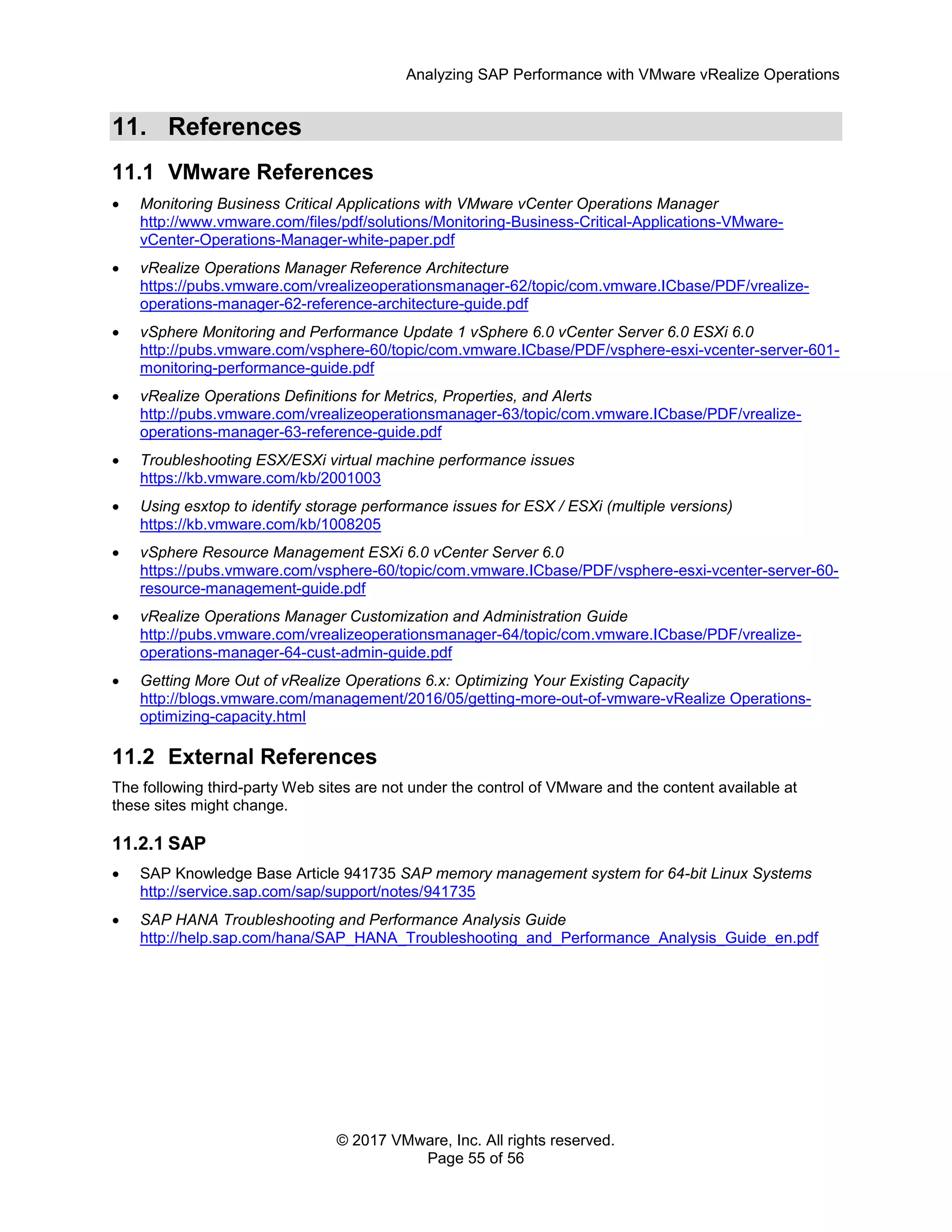Analyzing SAP Performance with VMware vRealize Operations
© 2017 VMware, Inc. All rights reserved.
Page 55 of 56
11. References
11.1 VMware References
 Monitoring Business Critical Applications with VMware vCenter Operations Manager
http://www.vmware.com/files/pdf/solutions/Monitoring-Business-Critical-Applications-VMware-
vCenter-Operations-Manager-white-paper.pdf
 vRealize Operations Manager Reference Architecture
https://pubs.vmware.com/vrealizeoperationsmanager-62/topic/com.vmware.ICbase/PDF/vrealize-
operations-manager-62-reference-architecture-guide.pdf
 vSphere Monitoring and Performance Update 1 vSphere 6.0 vCenter Server 6.0 ESXi 6.0
http://pubs.vmware.com/vsphere-60/topic/com.vmware.ICbase/PDF/vsphere-esxi-vcenter-server-601-
monitoring-performance-guide.pdf
 vRealize Operations Definitions for Metrics, Properties, and Alerts
http://pubs.vmware.com/vrealizeoperationsmanager-63/topic/com.vmware.ICbase/PDF/vrealize-
operations-manager-63-reference-guide.pdf
 Troubleshooting ESX/ESXi virtual machine performance issues
https://kb.vmware.com/kb/2001003
 Using esxtop to identify storage performance issues for ESX / ESXi (multiple versions)
https://kb.vmware.com/kb/1008205
 vSphere Resource Management ESXi 6.0 vCenter Server 6.0
https://pubs.vmware.com/vsphere-60/topic/com.vmware.ICbase/PDF/vsphere-esxi-vcenter-server-60-
resource-management-guide.pdf
 vRealize Operations Manager Customization and Administration Guide
http://pubs.vmware.com/vrealizeoperationsmanager-64/topic/com.vmware.ICbase/PDF/vrealize-
operations-manager-64-cust-admin-guide.pdf
 Getting More Out of vRealize Operations 6.x: Optimizing Your Existing Capacity
http://blogs.vmware.com/management/2016/05/getting-more-out-of-vmware-vRealize Operations-
optimizing-capacity.html
11.2 External References
The following third-party Web sites are not under the control of VMware and the content available at
these sites might change.
11.2.1 SAP
 SAP Knowledge Base Article 941735 SAP memory management system for 64-bit Linux Systems
http://service.sap.com/sap/support/notes/941735
 SAP HANA Troubleshooting and Performance Analysis Guide
http://help.sap.com/hana/SAP_HANA_Troubleshooting_and_Performance_Analysis_Guide_en.pdf
 