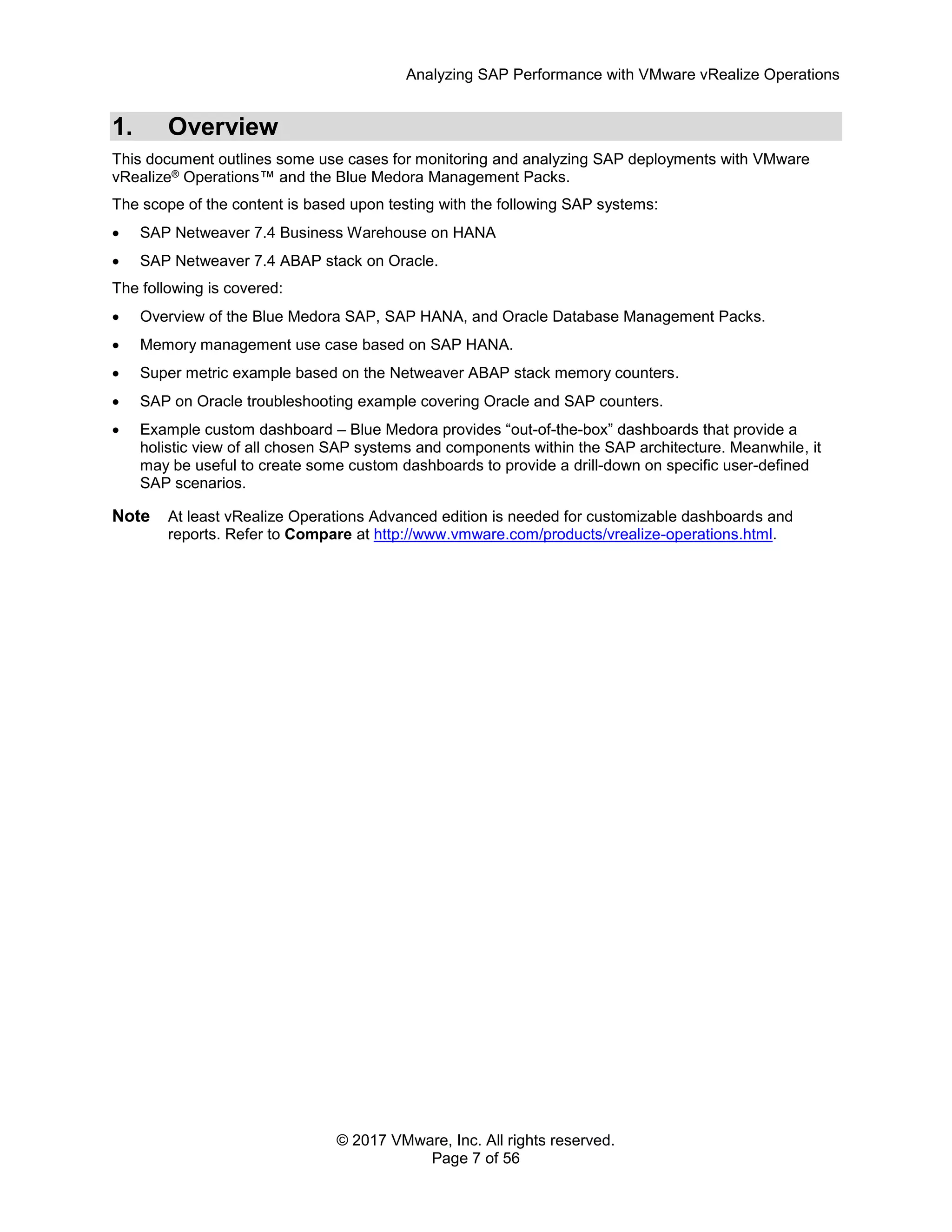 Analyzing SAP Performance with VMware vRealize Operations
© 2017 VMware, Inc. All rights reserved.
Page 7 of 56
1. Overview
This document outlines some use cases for monitoring and analyzing SAP deployments with VMware
vRealize® Operations™ and the Blue Medora Management Packs.
The scope of the content is based upon testing with the following SAP systems:
 SAP Netweaver 7.4 Business Warehouse on HANA
 SAP Netweaver 7.4 ABAP stack on Oracle.
The following is covered:
 Overview of the Blue Medora SAP, SAP HANA, and Oracle Database Management Packs.
 Memory management use case based on SAP HANA.
 Super metric example based on the Netweaver ABAP stack memory counters.
 SAP on Oracle troubleshooting example covering Oracle and SAP counters.
 Example custom dashboard – Blue Medora provides “out-of-the-box” dashboards that provide a
holistic view of all chosen SAP systems and components within the SAP architecture. Meanwhile, it
may be useful to create some custom dashboards to provide a drill-down on specific user-defined
SAP scenarios.
Note At least vRealize Operations Advanced edition is needed for customizable dashboards and
reports. Refer to Compare at http://www.vmware.com/products/vrealize-operations.html.
 