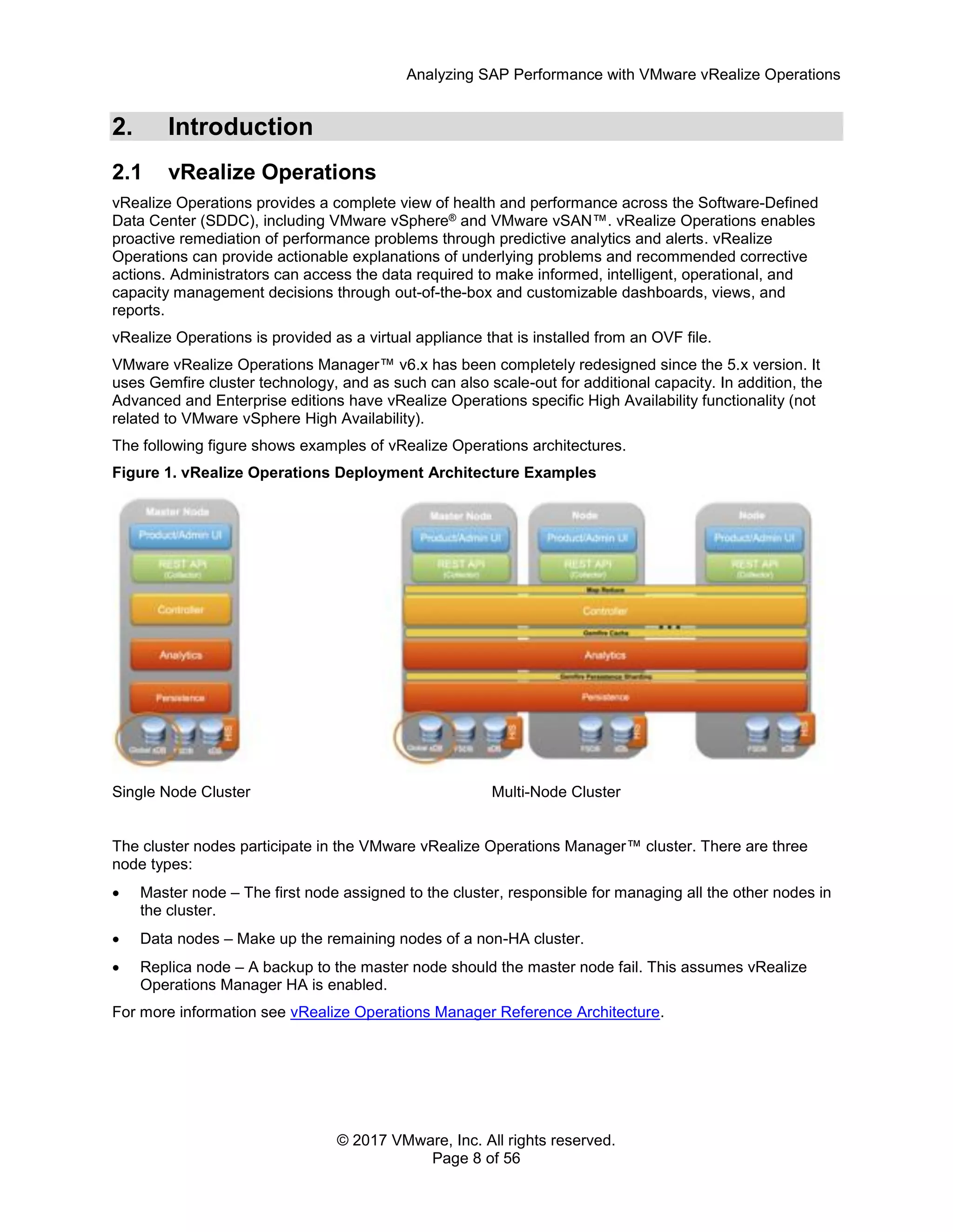 Analyzing SAP Performance with VMware vRealize Operations
© 2017 VMware, Inc. All rights reserved.
Page 8 of 56
2. Introduction
2.1 vRealize Operations
vRealize Operations provides a complete view of health and performance across the Software-Defined
Data Center (SDDC), including VMware vSphere® and VMware vSAN™. vRealize Operations enables
proactive remediation of performance problems through predictive analytics and alerts. vRealize
Operations can provide actionable explanations of underlying problems and recommended corrective
actions. Administrators can access the data required to make informed, intelligent, operational, and
capacity management decisions through out-of-the-box and customizable dashboards, views, and
reports.
vRealize Operations is provided as a virtual appliance that is installed from an OVF file.
VMware vRealize Operations Manager™ v6.x has been completely redesigned since the 5.x version. It
uses Gemfire cluster technology, and as such can also scale-out for additional capacity. In addition, the
Advanced and Enterprise editions have vRealize Operations specific High Availability functionality (not
related to VMware vSphere High Availability).
The following figure shows examples of vRealize Operations architectures.
Figure 1. vRealize Operations Deployment Architecture Examples
Single Node Cluster Multi-Node Cluster
The cluster nodes participate in the VMware vRealize Operations Manager™ cluster. There are three
node types:
 Master node – The first node assigned to the cluster, responsible for managing all the other nodes in
the cluster.
 Data nodes – Make up the remaining nodes of a non-HA cluster.
 Replica node – A backup to the master node should the master node fail. This assumes vRealize
Operations Manager HA is enabled.
For more information see vRealize Operations Manager Reference Architecture.
 