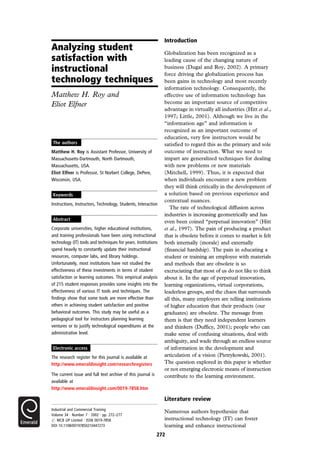 Analyzing student
satisfaction with
instructional
technology techniques
Matthew H. Roy and
Eliot Elfner
Introduction
Globalization has been recognized as a
leading cause of the changing nature of
business (Dugal and Roy, 2002). A primary
force driving the globalization process has
been gains in technology and most recently
information technology. Consequently, the
effective use of information technology has
become an important source of competitive
advantage in virtually all industries (Hitt et al.,
1997; Little, 2001). Although we live in the
``information age'' and information is
recognized as an important outcome of
education, very few instructors would be
satisfied to regard this as the primary and sole
outcome of instruction. What we need to
impart are generalized techniques for dealing
with new problems or new materials
(Mitchell, 1999). Thus, it is expected that
when individuals encounter a new problem
they will think critically in the development of
a solution based on previous experience and
contextual nuances.
The rate of technological diffusion across
industries is increasing geometrically and has
even been coined ``perpetual innovation'' (Hitt
et al., 1997). The pain of producing a product
that is obsolete before it comes to market is felt
both internally (morale) and externally
(financial hardship). The pain in educating a
student or training an employee with materials
and methods that are obsolete is so
excruciating that most of us do not like to think
about it. In the age of perpetual innovation,
learning organizations, virtual corporations,
leaderless groups, and the chaos that surrounds
all this, many employers are telling institutions
of higher education that their products (our
graduates) are obsolete. The message from
them is that they need independent learners
and thinkers (Dufficy, 2001); people who can
make sense of confusing situations, deal with
ambiguity, and wade through an endless source
of information in the development and
articulation of a vision (Pietrykowski, 2001).
The question explored in this paper is whether
or not emerging electronic means of instruction
contribute to the learning environment.
Literature review
Numerous authors hypothesize that
instructional technology (IT) can foster
learning and enhance instructional
The authors
Matthew H. Roy is Assistant Professor, University of
Massachusetts-Dartmouth, North Dartmouth,
Massachusetts, USA.
Eliot Elfner is Professor, St Norbert College, DePere,
Wisconsin, USA.
Keywords
Instructions, Instructors, Technology, Students, Interaction
Abstract
Corporate universities, higher educational institutions,
and training professionals have been using instructional
technology (IT) tools and techniques for years. Institutions
spend heavily to constantly update their instructional
resources, computer labs, and library holdings.
Unfortunately, most institutions have not studied the
effectiveness of these investments in terms of student
satisfaction or learning outcomes. This empirical analysis
of 215 student responses provides some insights into the
effectiveness of various IT tools and techniques. The
findings show that some tools are more effective than
others in achieving student satisfaction and positive
behavioral outcomes. This study may be useful as a
pedagogical tool for instructors planning learning
ventures or to justify technological expenditures at the
administrative level.
Electronic access
The research register for this journal is available at
http://www.emeraldinsight.com/researchregisters
The current issue and full text archive of this journal is
available at
http://www.emeraldinsight.com/0019-7858.htm
272
Industrial and Commercial Training
Volume 34 . Number 7 . 2002 . pp. 272±277
# MCB UP Limited . ISSN 0019-7858
DOI 10.1108/00197850210447273
 