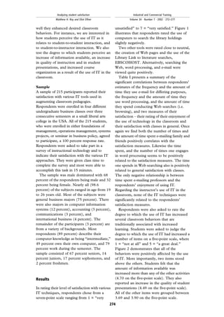 well they enhanced desired classroom
behaviors. For instance, we are interested in
how students perceive the use of IT as it
relates to student-to-student interaction, and
to student-to-instructor interaction. We also
test the degree to which students perceive an
increase of information available, an increase
in quality of instruction and in student
presentations, and increased course
organization as a result of the use of IT in the
classroom.
Sample
A sample of 215 participants reported their
satisfaction with various IT tools used in
augmenting classroom pedagogies.
Respondents were enrolled in four different
undergraduate business classes over three
consecutive semesters at a small liberal arts
college in the USA. All of the 215 students,
who were enrolled in either foundations of
management, operations management, systems
projects, or seminar in business policy, agreed
to participate, a 100 percent response rate.
Respondents were asked to take part in a
survey of instructional technology and to
indicate their satisfaction with the various IT
approaches. They were given class time to
complete the survey and most were able to
accomplish this task in 15 minutes.
The sample was male dominated with 68
percent of the respondents being male and 32
percent being female. Nearly all (98.6
percent) of the subjects ranged in age from 19
to 26 years old. Most of the subjects were
general business majors (75 percent). There
were also majors in computer information
systems (12 percent), accounting (3 percent),
communications (3 percent), and
international business (4 percent). The
remainder of the participants (3 percent) are
from a variety of backgrounds. Most
respondents (89 percent) describe their
computer knowledge as being ``intermediate,''
49 percent own their own computer, and 79
percent work during the semester. The
sample consisted of 67 percent seniors, 14
percent juniors, 17 percent sophomores, and
2 percent freshmen.
Results
In rating their level of satisfaction with various
IT techniques, respondents chose from a
seven-point scale ranging from 1 = ``very
unsatisfied'' to 7 = ``very satisfied.'' Figure 1
illustrates that respondents rated the use of
computers to search the library holdings
slightly negatively.
Two other tools were rated close to neutral,
the creation of Web pages and the use of the
Library Link to literature searches,
EBSCOHOST. Alternatively, searching the
Web, word processing, and e-mail were
viewed quite positively.
Table I presents a summary of the
significant correlations between respondents'
estimates of the frequency and the amount of
time they use e-mail for differing purposes,
the frequency and the amount of time they
use word processing, and the amount of time
they spend conducting Web searches (i.e.
browsing), and two measures of their
satisfaction ± their rating of their enjoyment of
the use of technology in the classroom and
their satisfaction with classes in general. Once
again we find both the number of times and
the amount of time spent e-mailing family and
friends positively correlates with the
satisfaction measures. Likewise the time
spent, and the number of times one engages
in word processing seems to be positively
related to the satisfaction measures. The time
one spends in Web searching also is positively
related to general satisfaction with classes.
The only negative relationship is between
time spent e-mailing professors and the
respondents' enjoyment of using IT.
Regarding the instructor's use of IT in the
classroom, none of the IT techniques were
significantly related to the respondents'
satisfaction measures.
Respondents were also asked to rate the
degree to which the use of IT has increased
several classroom behaviors that are
traditionally associated with increased
learning. Students were asked to judge the
degree to which the use of IT had increased a
number of items on a five-point scale, where
1 = ``not at all'' and 5 = ``a great deal.''
Figure 2 demonstrates that all of the
behaviors were positively affected by the use
of IT. More importantly, two items stood
above the others. Students felt that the
amount of information available was
increased more than any of the other activities
(4.70 on the five-point scale). They also
reported an increase in the quality of student
presentations (4.49 on the five-point scale).
All of the other items were grouped between
3.69 and 3.90 on the five-point scale.
274
Analyzing student satisfaction
Matthew H. Roy and Eliot Elfner
Industrial and Commercial Training
Volume 34 . Number 7 . 2002 . 272±277
 