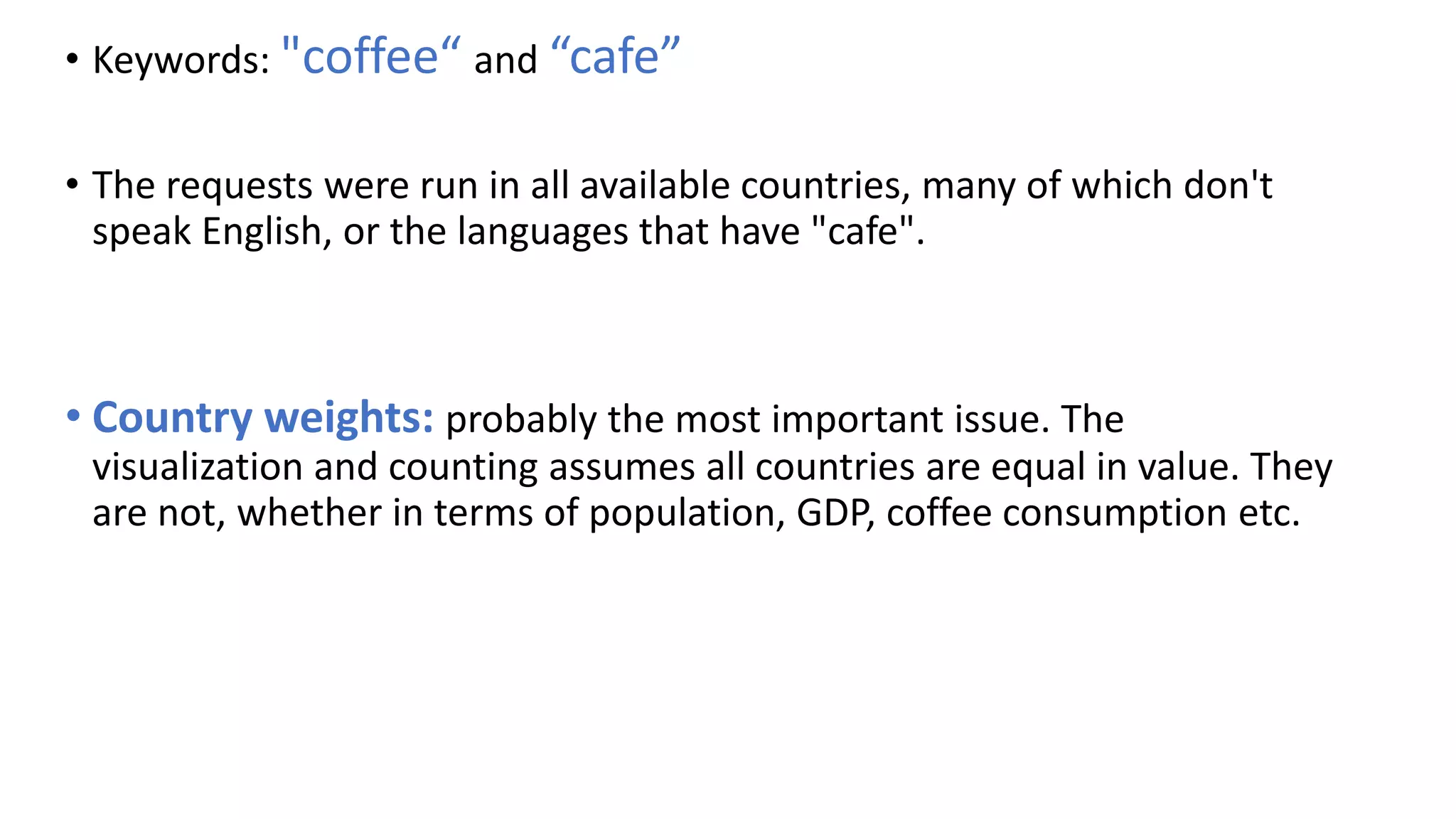 • Keywords: "coffee“ and “cafe”
• The requests were run in all available countries, many of which don't
speak English, or the languages that have "cafe".
• Country weights: probably the most important issue. The
visualization and counting assumes all countries are equal in value. They
are not, whether in terms of population, GDP, coffee consumption etc.
 