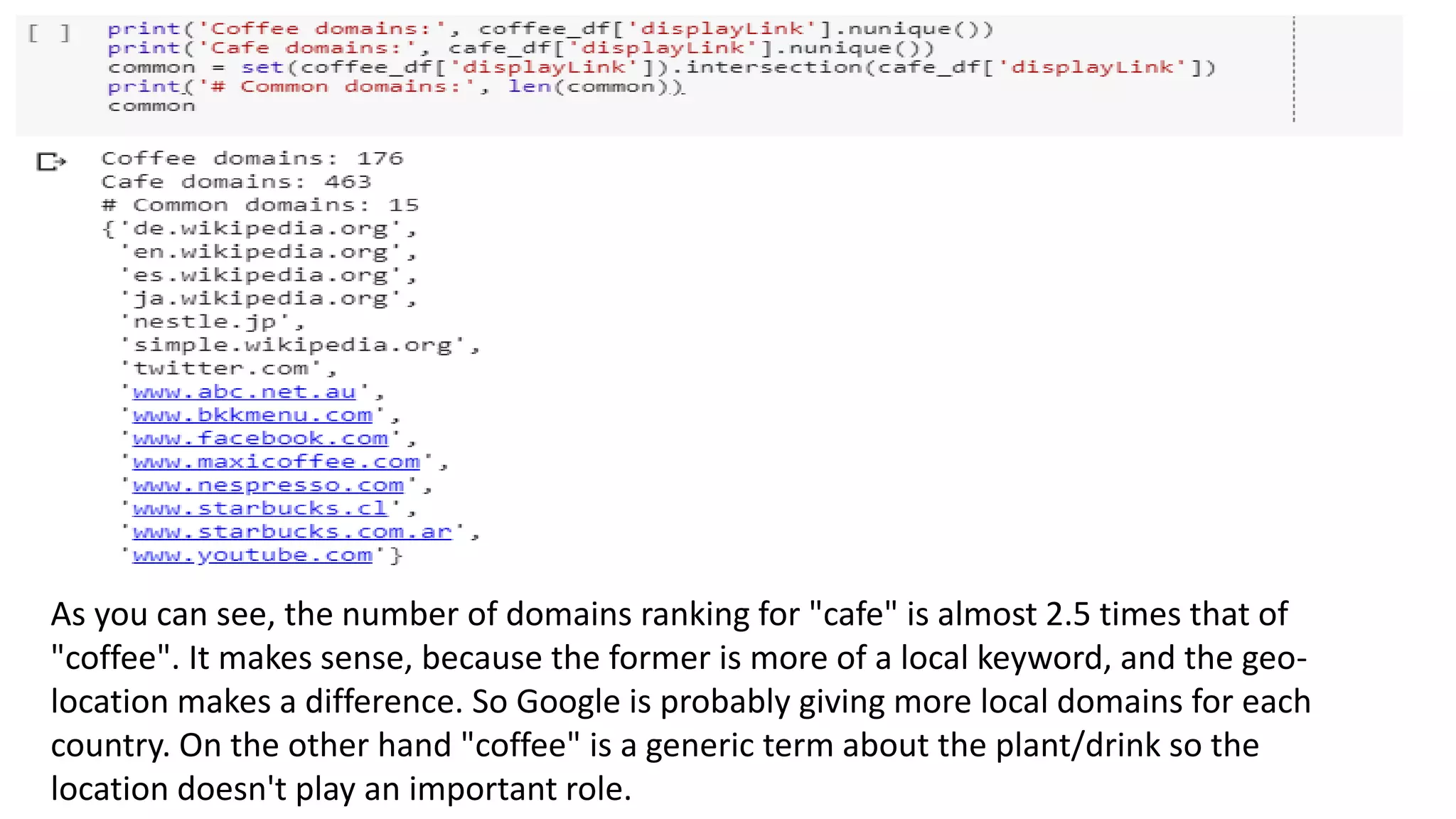 As you can see, the number of domains ranking for "cafe" is almost 2.5 times that of
"coffee". It makes sense, because the former is more of a local keyword, and the geo-
location makes a difference. So Google is probably giving more local domains for each
country. On the other hand "coffee" is a generic term about the plant/drink so the
location doesn't play an important role.
 