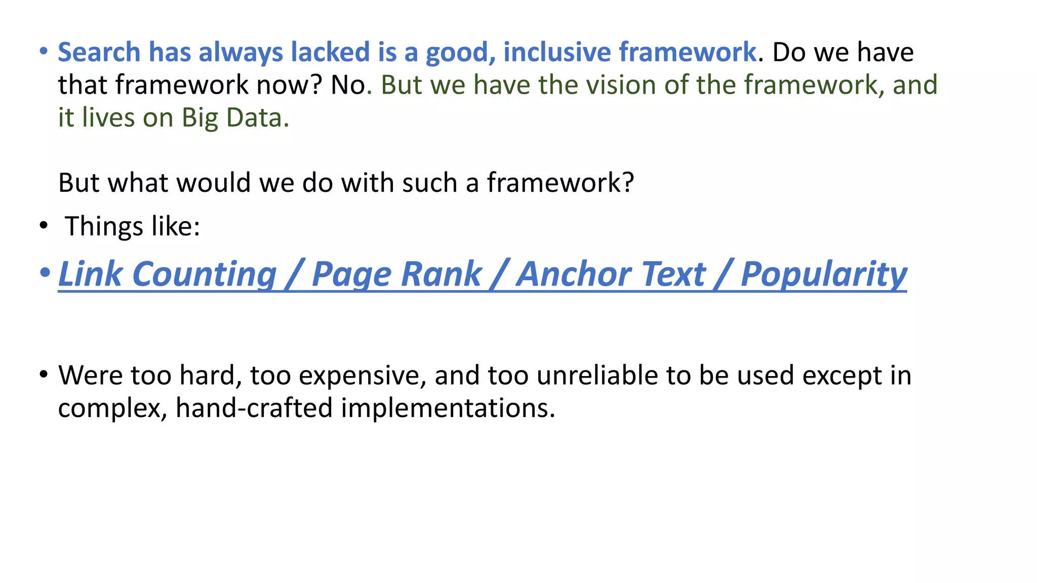 • Search has always lacked is a good, inclusive framework. Do we have
that framework now? No. But we have the vision of the framework, and
it lives on Big Data.
But what would we do with such a framework?
• Things like:
•Link Counting / Page Rank / Anchor Text / Popularity
• Were too hard, too expensive, and too unreliable to be used except in
complex, hand-crafted implementations.
 