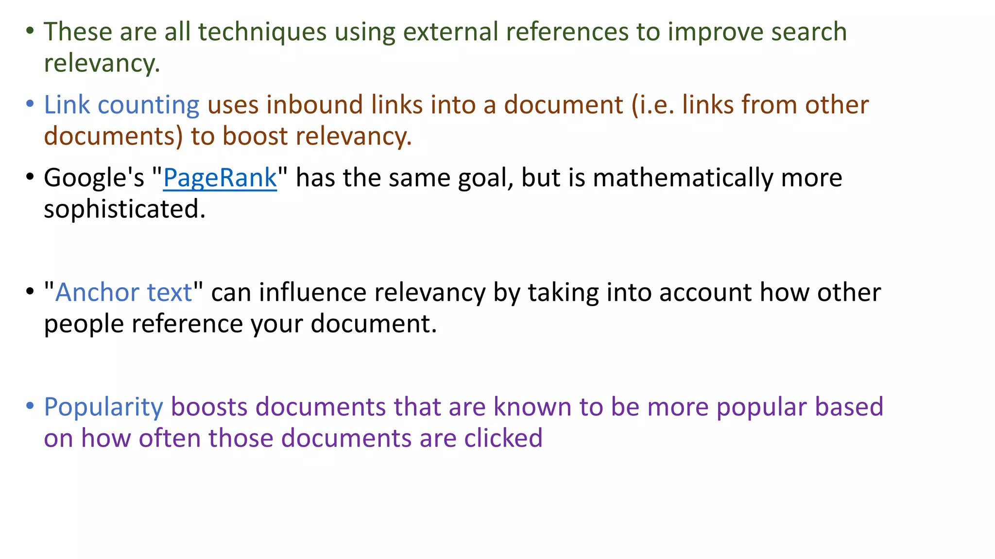 • These are all techniques using external references to improve search
relevancy.
• Link counting uses inbound links into a document (i.e. links from other
documents) to boost relevancy.
• Google's "PageRank" has the same goal, but is mathematically more
sophisticated.
• "Anchor text" can influence relevancy by taking into account how other
people reference your document.
• Popularity boosts documents that are known to be more popular based
on how often those documents are clicked
 