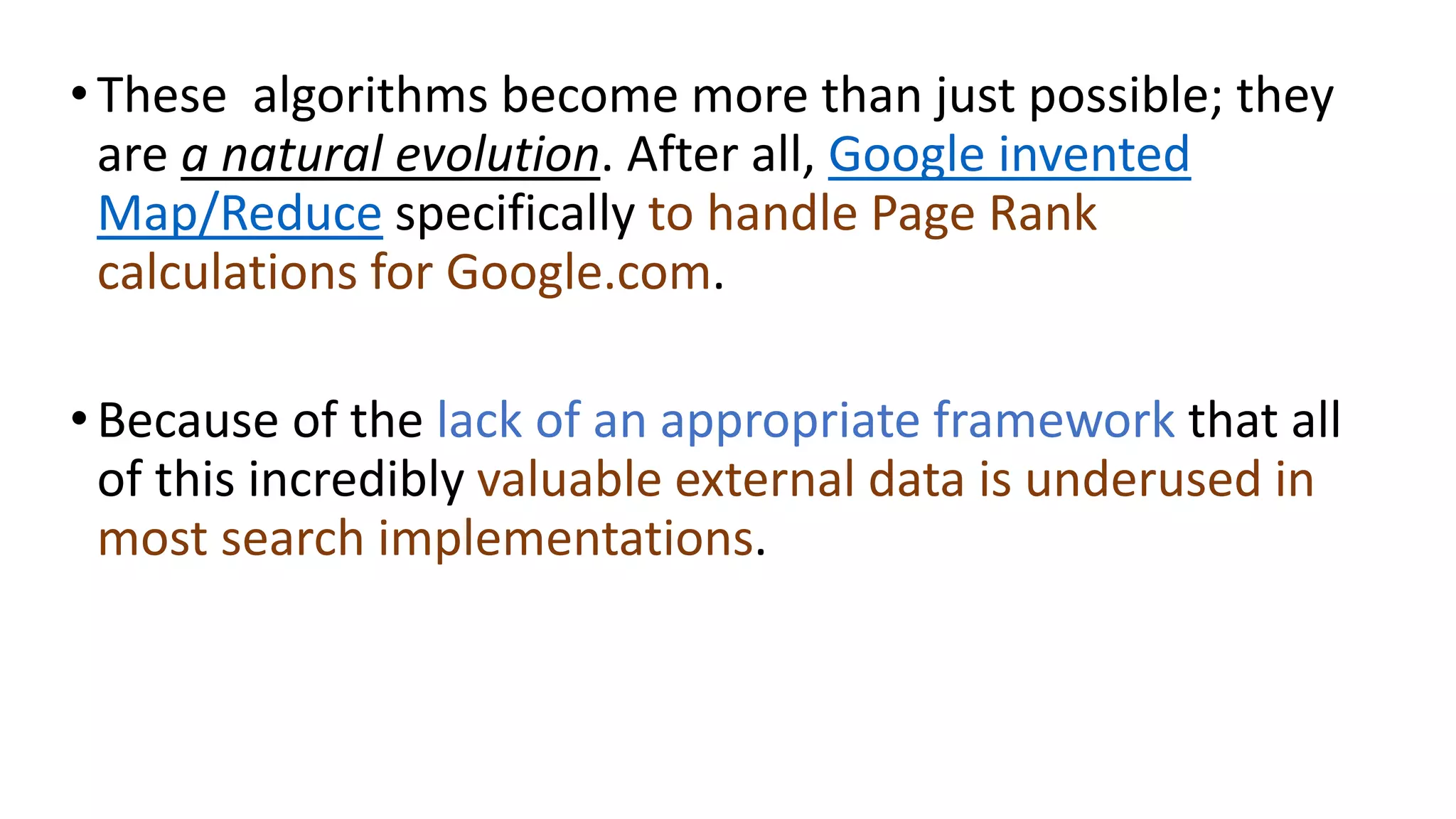•These algorithms become more than just possible; they
are a natural evolution. After all, Google invented
Map/Reduce specifically to handle Page Rank
calculations for Google.com.
•Because of the lack of an appropriate framework that all
of this incredibly valuable external data is underused in
most search implementations.
 