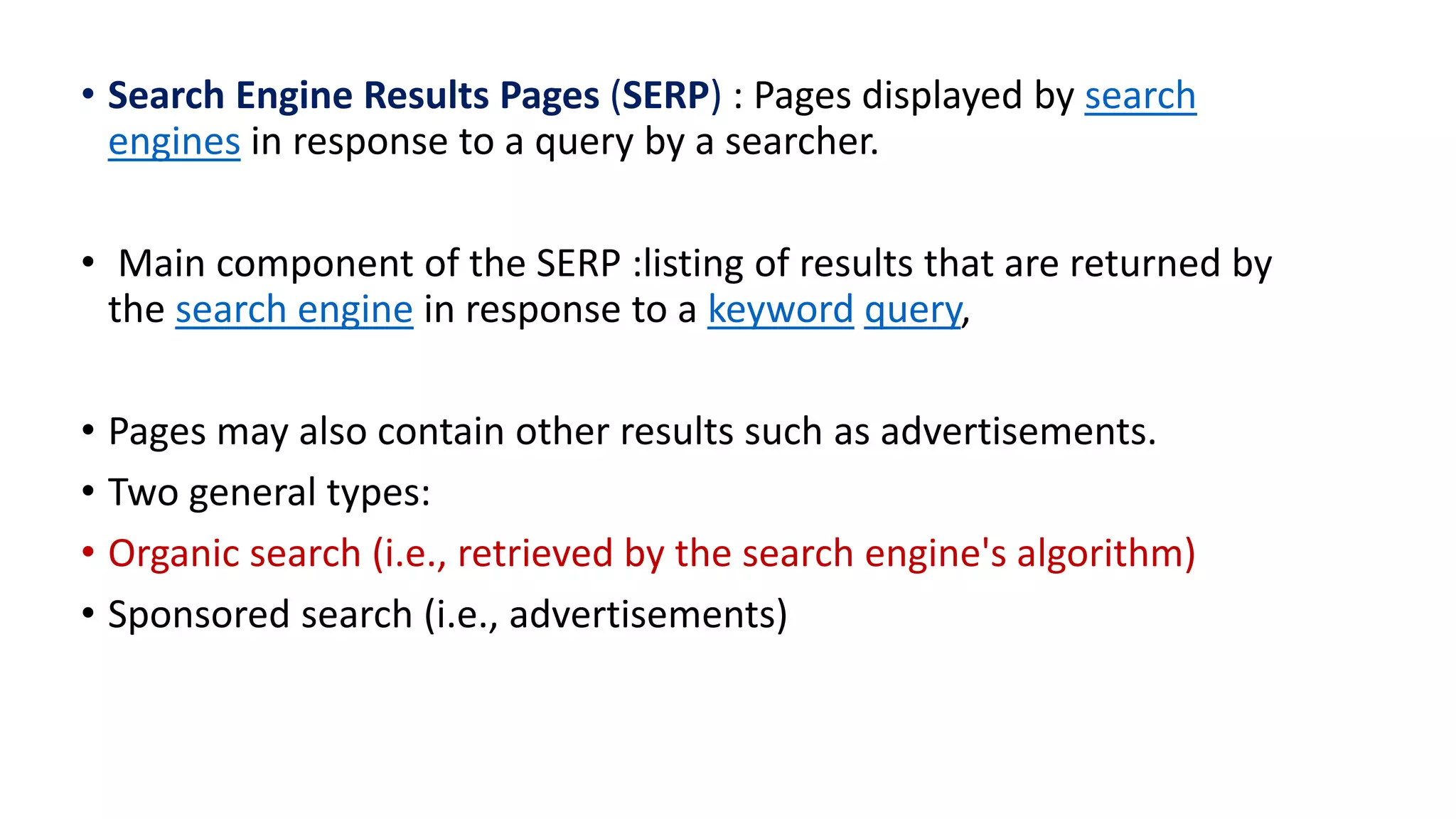 • Search Engine Results Pages (SERP) : Pages displayed by search
engines in response to a query by a searcher.
• Main component of the SERP :listing of results that are returned by
the search engine in response to a keyword query,
• Pages may also contain other results such as advertisements.
• Two general types:
• Organic search (i.e., retrieved by the search engine's algorithm)
• Sponsored search (i.e., advertisements)
 