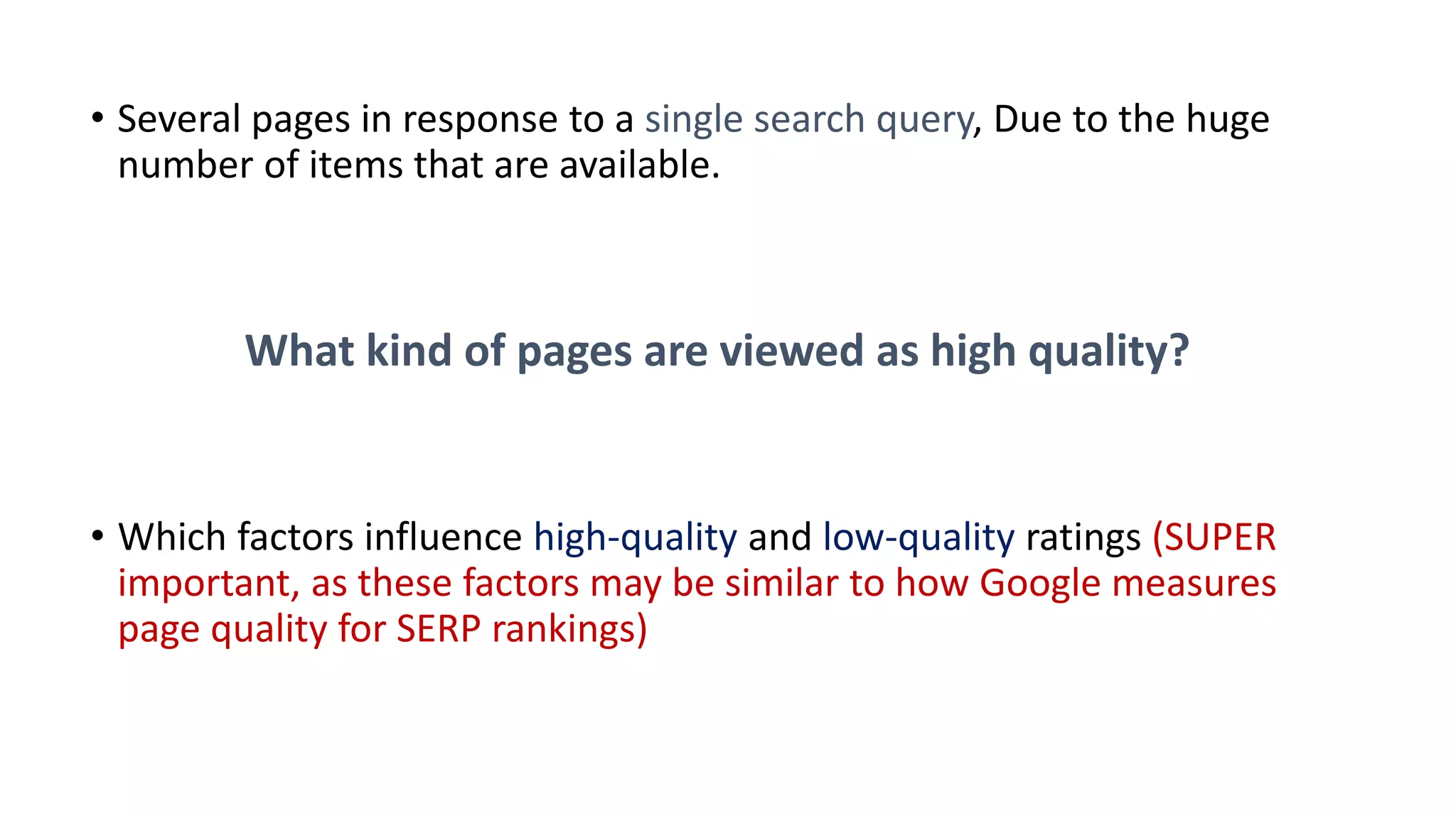 • Several pages in response to a single search query, Due to the huge
number of items that are available.
What kind of pages are viewed as high quality?
• Which factors influence high-quality and low-quality ratings (SUPER
important, as these factors may be similar to how Google measures
page quality for SERP rankings)
 