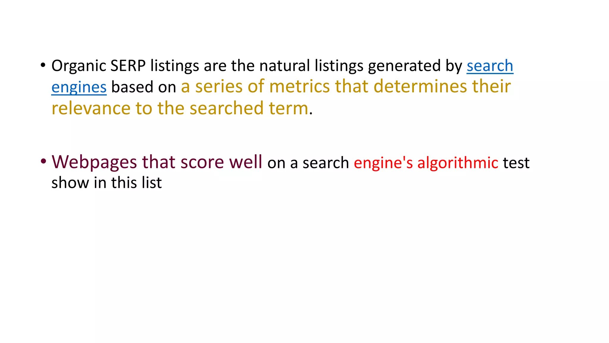 • Organic SERP listings are the natural listings generated by search
engines based on a series of metrics that determines their
relevance to the searched term.
• Webpages that score well on a search engine's algorithmic test
show in this list
 