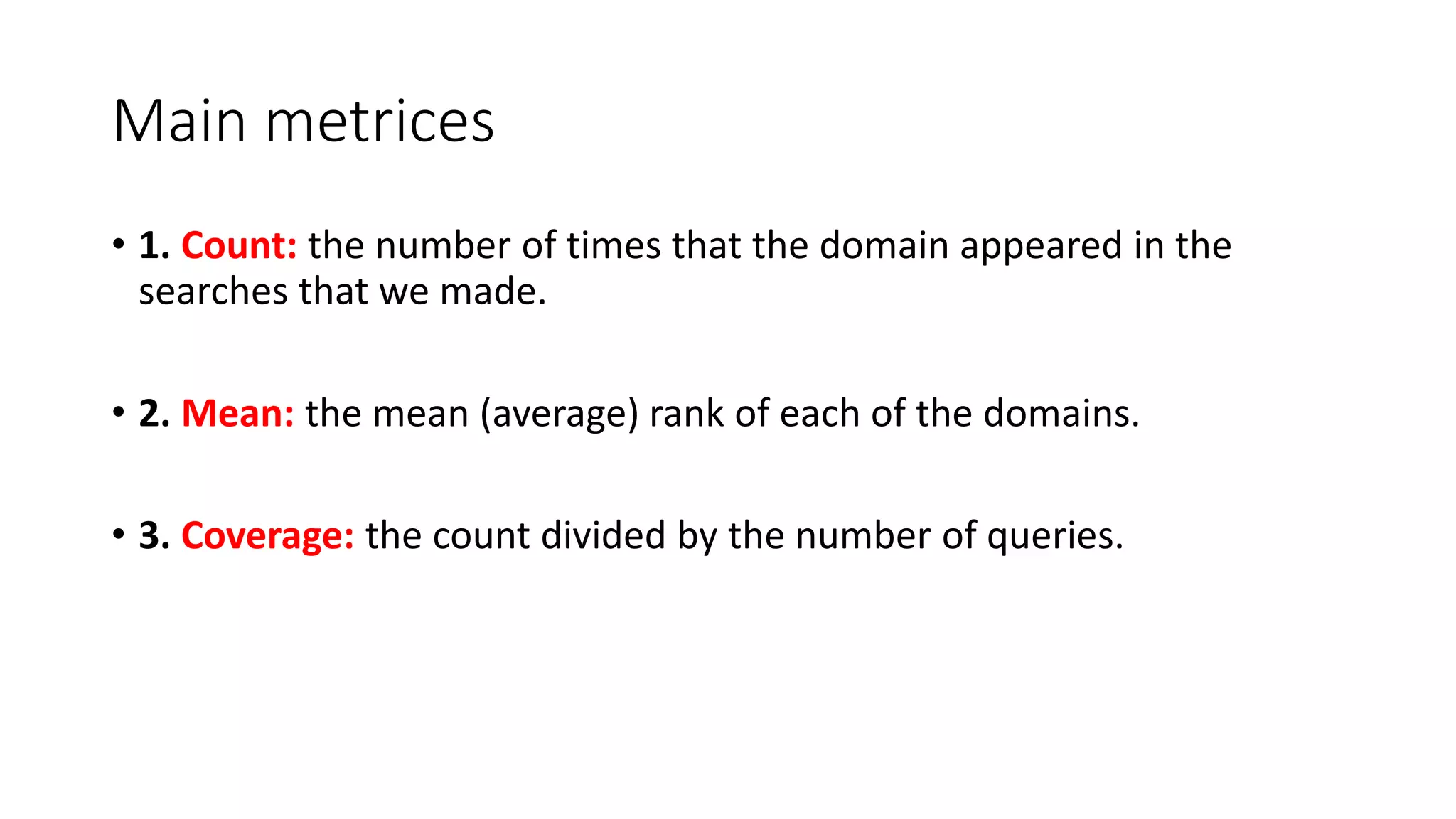Main metrices
• 1. Count: the number of times that the domain appeared in the
searches that we made.
• 2. Mean: the mean (average) rank of each of the domains.
• 3. Coverage: the count divided by the number of queries.
 