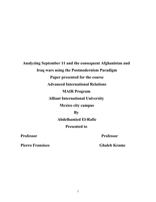 Analyzing September 11 and the consequent Afghanistan and
        Iraq wars using the Postmodernism Paradigm
                   Paper presented for the course
              Advanced International Relations
                         MAIR Program
               Alliant International University
                        Mexico city campus
                                By
                       Abdelhamied El-Rafie
                           Presented to

Professor                                      Professor

Pierro Fransisco                              Ghaleb Krame




                                  1
 