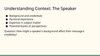 Understanding Context: The Speaker
● Background and credentials
● Personal experience
● Expertise in subject matter
● Potential biases or perspectives
Question: How might a speaker's background affect their message's
credibility?
 