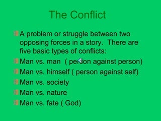 The Conflict 
A problem or struggle between two 
opposing forces in a story. There are 
five basic types of conflicts: 
Man vs. man ( person against person) 
Man vs. himself ( person against self) 
Man vs. society 
Man vs. nature 
Man vs. fate ( God) 
 