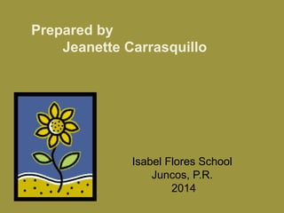 Prepared by 
Jeanette Carrasquillo 
Isabel Flores School 
Juncos, P.R. 
2014 
