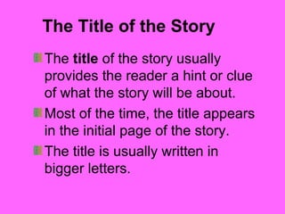 The Title of the Story 
The title of the story usually 
provides the reader a hint or clue 
of what the story will be about. 
Most of the time, the title appears 
in the initial page of the story. 
The title is usually written in 
bigger letters. 
 