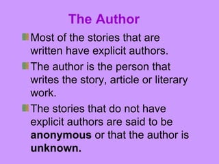 The Author 
Most of the stories that are 
written have explicit authors. 
The author is the person that 
writes the story, article or literary 
work. 
The stories that do not have 
explicit authors are said to be 
anonymous or that the author is 
unknown. 
 