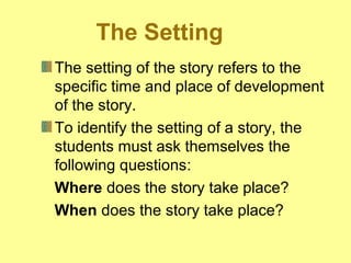 The Setting 
The setting of the story refers to the 
specific time and place of development 
of the story. 
To identify the setting of a story, the 
students must ask themselves the 
following questions: 
Where does the story take place? 
When does the story take place? 
 
