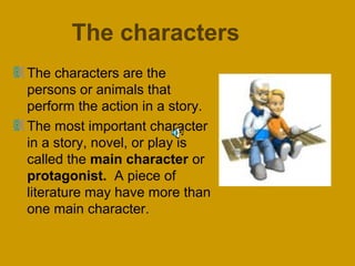 The characters 
The characters are the 
persons or animals that 
perform the action in a story. 
The most important character 
in a story, novel, or play is 
called the main character or 
protagonist. A piece of 
literature may have more than 
one main character. 
 